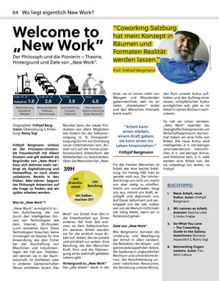 Originaltext: Frithjof Berg-
mann; Übersetzung & Einlei-
tung: Romy Sigl
Frithjof Bergmann schloss
an der Princeton-Universi-
tät Freundschaft mit Albert
Einstein und gilt weltweit als
Begründer von „New Work”.
Dass sich dahinter mehr ver-
birgt als Digitalisierung und
Homeoﬃce, ist noch relativ
unbekannt. Bereits in den
frühen 80er-Jahren begann
der Philosoph Antworten auf
die Frage zu ﬁnden, wie wir
später arbeiten werden.
Was ist „New Work”?
„New Work“ ermöglicht ei-
nen Aufschwung, der nur
durch den intelligenten Ein-
satz von Technologien wie
dem Internet, 3D-Drucker,
u.v.m. entstehen kann. Diese
Technologien brauchen keine
Unmengen an Kapital für ihre
Anwendung, wie dies früher
bei der Anschaﬀung von
Maschinen und Industriean-
lagen der Fall war. Stattdes-
sen können sie in der Nach-
barschaft, im Dorﬂeben oder
in anderen Gemeinschaften
Neues entstehen lassen. Das
Resultat kann die lokale Pro-
duktion von allem Möglichen
wie Gütern für die Selbstver-
sorgung (z. B. Energiever-
sorgung) bis hin zur Gründung
neuer Unternehmen sein. An-
statt sich auf die immer prob-
lematischere Arbeitsform der
Vollzeitarbeit zu beschränken,
üben die Menschen bei „New
Work” ein Drittel ihrer Zeit in
der Erwerbsarbeit aus. Einen
anderen Teil ihrer Zeit wid-
men sie dem Selbermachen.
Ein weiteres Drittel wenden
sie für die wirklich neue Ar-
beit auf: Arbeit, die sie zutiefst
und ernsthaft tun wollen. Eine
Berufung, die den Menschen
Kraft, Sinn und die Überzeu-
gung eines wahrhaft gelebten
Lebens gibt.
Hintergrund zu „New Work”
Die „alte Arbeit“ steckt in der
“C
Cowork
king
g S
Sal
lzb
burg
g
h
hat mein Konzep
pt in
Räumen und
d
Formaten Real
lität
werd
den l
lassen.”
Prof. Frithjof Bergmann
Krise; sie ist immer mehr von
Mängeln und Missständen
gekennzeichnet; weil sie an
vielen „Krankheiten“ leidet
und den Menschen ihrerseits
krank macht.
“Arbeit kann
einen stärken,
einem Kraft geben,
sie kann einen ins
Leben hineinziehen.“
Frithjof Bergmann
Für die meisten Menschen ist
Arbeit wie eine leichte Erkäl-
tung, bis Freitag hält man es
gerade noch aus. Die Lohnar-
beit bringt uns nicht um, macht
uns aber stetig zu schaﬀen,
macht uns unzufrieden, laugt
uns aus, nimmt uns Kraft, er-
schöpft und deprimiert uns.
Auf Dauer deformiert und ver-
krüppelt uns der Job, sodass
von uns als Mensch nicht mehr
viel übrig bleibt, wenn wir in
Ruhestand gehen.
Ziele von „New Work”
Wie Bergmanns Konzept die
Linderung und Beseitigung
der Armut in allen Ländern,
die Reduktion der körper- und
geistesverkrüppelnden Arbeit,
die Spaltung in unglaublichen
Reichtum und schreckliche Ar-
mut, die Verschwendung un-
serer natürlichen Ressourcen,
die Zerstörung unseres Klimas,
den Ruin unserer Kultur auf-
halten und den Aufstieg einer
neuen, schöpferischen Kultur
ermöglichen will, gibt es im
Detail in seinen Büchern nach-
zulesen.
So viel sei schon verraten:
„New Work” beendet das
zwanghafte Galopprennen um
Wirtschaftswachstum. Auf ein-
mal haben wir eine Fülle von
Arbeit. Die neue Kultur wird
intelligenter, d. h. viel weniger
verschwenderisch, menschli-
cher, d. h. viel weniger Armut,
und fröhlicher sein, d. h. viele
werden eine Arbeit tun, die
sie unbedingt tun wollen, so
Frithjof.
BUCHTIPPS:
1. Neue Arbeit, neue
Kultur; Autor: Frithjof
Bergmann
2. Wir nennen es Arbeit;
Autoren: Sascha Lobe
& Holm Friebe
3. Do What You Love
– The Coworking
Guide to the Galaxy;
Autorinnen: Romana
Hasenöhrl & Romy Sigl
4. Reinventing Organ-
isations; Autor: Fre-
deric Laloux
Welcome to
„New Work”
Der Philosoph und die Pionierin – Theorie,
Hintergrund und Ziele von „New Work”.
Mechanisierung,
Dampfkraft,
Webstuhl
Industrie: 1.0 2.0 3.0 4.0
Massenproduktion,
Fließband,
Elektroenergie
Automatisierung,
Computer,
Elektronik
Cyber-physische
Systeme, Internetder
Dinge,Netzwerke
Ende 18. Jh. Ende 19. Jh. 1970er heute
BILD: COMMONS.WIKIMEDIA.ORG/WIKI/FILE:INDUSTRY_4.0
BILD:
SN/COWORKINGSALZBURG
13H
Erwerbs-
arbeit
13H Selber-
machen DIY
13H
Berufung
39H
04 Wo liegt eigentlich New Work?
 
