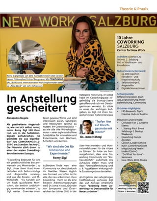 teilen gewisse Werte und sind
interessiert daran, Synergien
und Ressourcen optimal zu
nutzen. Ihr Coworkingspace –
so wie alle ihre Workshopfor-
mate – seien agile und oﬀene
Spielplätze für Innovation und
Experimente, zum Wachsen,
Scheitern und Lernen.
“Wir sind ein Ort für
Innovation und
Experimente.”
Romy Sigl
Außerdem ﬁnde man eine
Community vor, die sich durch
ihr ﬂexibles Wesen täglich
neu formiert und oﬀen ist für
alle, die neu ankommen. Dass
Coworking mehr ist als eine
kreative Arbeitsumgebungen
weiß Dr. Jama Nateqi, Gründer
von Symptoma und Öster-
reicher des Jahres 2020 in der
Kategorie Forschung. Er selbst
habe im Coworkingspace re-
gelmäßig die Startup-Szene
getroﬀen und sich mit Gleich-
gesinnten vernetzt. Es zähle
zu einer der wichtigen Auf-
gaben, so Sigl, mit ihren Co-
worker:innen Tiefeninterviews
über ihre Antriebs- und Moti-
vationsfaktoren für die Arbeit
zu führen. So habe sie her-
ausgefunden, dass eine Co-
working Community ein “Zu-
hausegefühl“ außerhalb des
Zuhauses bieten muss und
dass Potenzialentfaltung und
z. B. Yogaklassen wirkungsvol-
le Zusatzangebote darstellen.
Als Ergebnis der zehnjährigen
Feldforschung verfasste Sigl
das auf Anfrage erhältliche
Paper “Learning from Co-
working – 10 Denkanstöße für
Neues Arbeiten”.
Aleksandra Nagele
Als gescheiterte Angestell-
te, wie sie sich selbst nennt,
nahm Romy Sigl 2011 ihren
Hut, um in die Selbststän-
digkeit aufzubrechen. So
gründete sie aus Eigenbe-
darf 2012 COWORKINGSALZ-
BURG am Standort Techno-Z.
Die Pionierin zählt damit zu
einer der ersten Coworking-
Betreiberinnen Europas.
“Coworking bedeutet für uns
ein gesellschaftliches Beisam-
mensein und Miteinander”, so
Sigl. Unter ihren Kund:innen
beﬁnden sich Selbstständige
und Angestellte vorwieg-
end aus der Kreativ- und IT-
Wirtschaft. “Es handelt sich
um hoch qualiﬁzierte Men-
schen, die weithin unabhän-
gig voneinander arbeiten”, so
Sigl weiter. Coworker:innen
“Trafen hier
auf Gleich-
gesinnte mit
Ideen!”
Dr. Jama Nateqi
10 Jahre
COWORKING
SALZBURG
Center for New Work
Standort: Science City
Techno_Z Salzburg
500 m² Großraum- und
Einzelbüros
Nutzer:innen & Netzwerk:
• ca. 300 Expert:in-
nen der IT- und
Kreativwirtschaft;
• Selbstständige &
Angestellte
• Digitale Nomad:innen
Schwerpunkte:
Oﬀene Innovation, Start-
ups, Digitalisierung, Poten-
zialentfaltung, Community
10-Jahres-Highlights:
• FAS Research: Top 5
Creative Hubs of Austria
Initiativen und Formate:
• Citylabor: Fair & Creative
Events
• 1. Startup Pitch Event
Salzburgs & Startup
Weekends
• Coworking Camps
Ägypten
• Cowork & Baby Service
• Buch: Coworking Guide
• Mitgründung Verein
fairMATCHING
• “Do What You Love”-
Seminare
• New-Work-2035-Studie
In Anstellung
gescheitert
Romy
y Sig
gl p
pﬂeg
gte seit 2016 Kontakt mit dem 2021 verstor-
benen Philosop
phen Frithj
jof Berg
gmann. Mit COWORKING-
SALZBURG und internationalen Workshop
pformaten setzt
sie „New Work” seit zehn Jahren um.
Brückenbauendes
Coworking Camp mit
TN aus 17 Nationen.
BILD:
SN/COWORKINGSALZBURG
BILD: SN/SIEGRID_CAIN
BILD:
SN/SIGL
Theorie & Praxis
 