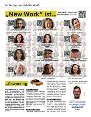 „New-Work” Geschichten
zum Nachlesen: story.one
„
„New Work” ist...
“...erfolg
greich tun, was du liebst
und wo du willst.”
Romana - Astrolog
gin, Autorin und Trainerin
“...unabhäng
gig
g & ﬂexibel zu arbeiten. So kann
ich meine Vision verwirklichen.”
Katrin - “Go with the Flo”
“...sich erlauben, dass Arbeitszeit
g
glückliche Lebenszeit ist.”
Veronika - Mensch
“...kein Kindersp
piel.”
Susanne - kollektiv KOLLINSKI
“...… das Grundrezep
pt zum Glücklichsein
mit Liebe, Lachen und Gemeinschaftsdenken.”
Sop
phie - Brainzzz Kreativwerkstatt
“...dass du lernst, dir selbst beim
Arbeiten über die Schulter zu schauen.”
Wolfg
gang
g - ALMBLITZ - Narrative Auﬂadung
gen
“...ein Ort, wo bunte Ideenbälle ﬂieg
gen.”
Claudia - “Die Wasserg
geister”
“...die Chance, mein Leben
in die Hand zu nehmen.”
Katrin - Gründerin “Die Werkstod”
“...g
gemeinsames Schaﬀen, nicht nur um Geld
zu verdienen, sondern auch um Gutes zu tun.”
Momo - “The Education Guy
y”
“...das zu tun, was man liebt.”
Armin - IT-Unternehmer
r
“...dort, wo Leidenschaft und
nicht Leistung
g den inneren Komp
pass ausrichtet.”
Aleksandra - Fuckup
p
p Nig
ghts
“...Mut, Sp
paß zu haben,
auch wenn’s mal nicht so rennt wie g
gep
plant.”
Maria - Alm Marie Catering
g
BILD:
S
S
N
N
/
/
E
E
B
B
STER
BILD:
S
S
N
N
/
/
C
C
A
A
IN
BILD:
SN
N
/
/
COWORKING
BILD:
S
S
N
N
/
/
CAIN
BILD:
S
S
N
N
/
/
P
P
RIVAT
BI
I
L
L
D
D
:
S
S
N
N
/COWO
O
O
RKING
BILD:
S
S
N
N
N
/
/
L
L
A
A
N
N
GWALLNER
BILD:
S
S
N
N
N
/
/
P
P
I
I
X
X
ELCOMA
BILD:
SN
N
N
/
/
P
P
ASQUALI
BILD:
SN/
PA
A
S
S
QUALI
BILD:
SN/
/
H
H
A
A
R
R
T
T
L
L
BILD:
SN/
/
P
P
A
A
S
S
Q
Q
U
U
ALI
06 Wo liegt eigentlich New Work?
vor allem absolute Flexibilität,
Kollaboration durch kreativen
Austausch auf allen Ebenen
und auf Augenhöhe. Neues
Arbeiten ist digital vernetzt,
ortsungebunden, interaktiv,
multikulturell und ist darauf
ausgelegt, durch kurze Reak-
tionszeiten schnelle Entschei-
dungen herbeizuführen.
“New Work” Praxistipp:
Der neue Führungsstil setzt
vor allem eines voraus: Ver-
trauen. Er unterscheidet sich
damit stark von der alten hi-
erarchischen Führung, die auf
maximaler Kontrolle basiert.
Mit Vertrauen sind ﬂexible
und eﬃziente Arbeitszeiten
möglich - so proﬁtieren alle.
“Ich bin viel unterwegs.
Meine Arbeit lässt sich nur
mit “New Work” Geistes-
haltung bewältigen.”
Martin Kaswurm
Chaka2
...Coworking
g
Warum Coworking:
Coworking bietet maximale
Flexibilität für junge Startups
und Einzelunternehmen. Das
Ökosystem befruchtet, hilft
und fördert sich gegenseitig
wie in einer “großen Familie”.
Wir konnten durch das große
CO W O R K I N G S A L Z B U RG
Netzwerk sogar Kunden ge-
winnen.
“New Work” bedeutet:
“New Work” bedeutet für mich
Martin Kaswurm ist Gründer
und Geschäftsführer der
Eventagentur Chaka2. Er ver-
antwortet B2C/B2B-Events
und die Live-Kommunikation
von Kunden wie zB. Audi und
Red Bull. Der Agenturchef
ist zudem Vorsitzender der
Jungen Wirtschaft, Startup
Investor, Schöpfer von “Snow
Volleyball” uvm. Außerdem
hat er sein Unternehmen in
einem Coworkingspace geg-
startet.
BILD:
SN/LIXL
 