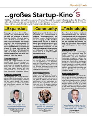 Theorie & Praxis
Digitale Lösungen für die interne Kom-
munikation und Zusammenarbeit in
Hotellerie, Gesundheitsbranche und
Betrieben, in denen die Mitarbeiter:in-
nen in Bewegung sind: Das bietet die
hotelkit GmbH. Das vor 10 Jahren als
Startup gegründete Unternehmen konn-
te sein Team im letzten Jahr auf 100
Mitarbeiter:innen verdoppeln und war
dabei nie auf externes Kapital angewie-
sen. Mittlerweile ist die digitale Platt-
form in mehr als 50 Ländern und 2.300
Betrieben im Einsatz.
Warum Community:
Wir sind mehr als Kolleg:innen, wir sind
eine „Working Family”. Darum treﬀen wir
uns auch regelmäßig im und abseits des
Büros, um Feste zu feiern, uns sportlich zu
betätigen und Gutes für andere zu tun.
Das Wohl der Mitarbeiter:innen ist bei
hotelkit keine Nebensächlichkeit, es ist die
Garantie für unseren Erfolg.
„New Work”-Praxistipp:
Inklusion ist der Schlüssel zu Motivation:
Bezieht man die Mitarbeiter:innen in
Entscheidungen mit ein und schenkt ih-
nen Vertrauen, erhöht dies nicht nur die
Identiﬁkation mit dem Arbeitsplatz, son-
dern auch das Engagement, die Stim-
mung und führt zu besseren Ergebnis-
sen. Es lohnt sich also, mit traditionellen
Führungsmodellen zu brechen.
“Wir haben Mitarbeiter:innen
gesucht und eine starke
Community bekommen.”
Marius Donhauser
hotelkit
...großes Startup-Kino
Matthias Heimbeck, Marius Donhauser und Thomas Weiss zählen zu den Erfolgsgründern der Szene. Vor
zehn Jahren standen sie beim ersten Pitch Event Salzburgs im Hause Coworking Salzburg auf der Bühne.
Heute stärken sie als Mentoren und Investoren die Startup-Szene.
Das Technologie-Startup Authentic
Vision bietet Lösungen zum Schutz vor
Produktpiraterie und hat fälschungssi-
chere Siegel entwickelt. Geschäftsführer
Thomas Weiss beschäftigt sich intensiv
mit der Arbeitswelt von morgen und
weiß, dass Technologie die Arbeitswelt
stark verändert, aber vor allem verbes-
sert.
Warum Technologie:
Technologie ist ein zweischneidiges
Schwert. Ohne Technologie wäre eine
ﬂexible Arbeitswelt mit unendlichen
Möglichkeiten gar nicht realisierbar.
Technologie ermöglicht, inspiriert und
verändert! So großartig diese Mittel auch
sind, so sehr muss für einen nachhaltigen
Vorteil auf das bewusste Setzen von Pri-
oritäten, Pausen und Urlauben geachtet
werden. Andernfalls können Faktoren wie
die stark beschleunigte Arbeitswelt oder
ständige Erreichbarkeit zu ernsthaften
Problemen werden.
„New Work”-Praxistipp:
Um trotz Homeoffice und Remote-Ar-
beit im Team verbunden zu bleiben, ist es
wichtig, Rituale einzuführen, die die in-
terne Kommunikation im Team aufrecht-
erhalten und den Teamgeist stärken. Bei
Authentic Vision ist das z. B. ein zwei-
wöchigesdigitales „Get-together“,welch-
es allen global verteilten Teammitgliedern
eine ungezwungene Gesprächsplattform
bietet.
“Technologie ermöglicht uns eine
neue Arbeitswelt voller Flexibilität,
Produktivität und Chancen.”
Thomas Weiss
Authentic Vision
...Technologie,
...Community,
Findologic ist eines der Aushänge-
schilder der österreichischen Start-
up-Szene mit Ursprung in Salzburg.
Das von Matthias Heimbeck gegrün-
dete Technologieunternehmen hat
sich darauf spezialisiert, eine disrup-
tive Such- und Navigationslösung für
Online-Shops zu entwickeln. Seit der
Gründung 2008 setzten über 1200 Shops
in über 20 Länder und Sprachen bei
ihrem Online-Shop auf Findologic. Seit
2019 hat Findologic Tochterﬁrmen in
London und München. Hier setzte Find-
ologic auf Coworking Spaces.
Warum Coworking:
Durch die Corona-Pandemie hat sich
gezeigt, dass IT-Firmen komplett re-
mote arbeiten können, trotzdem aber
einen „Raum der Begegnung” brauchen.
Einen Ort, an welchem Kolleg:innen
über neue Ideen sprechen und sich
zwischendurch bei einem Kaﬀee auch
über Persönliches unterhalten können.
„New Work”-Praxistipp:
Um Kolleg:innen aus anderen Abteilun-
gen und Standorten zu treﬀen und das
Miteinander zu fördern, gibt es Aktivitäten
wie den „Lunch Monday”. Das gemein-
same Mittagessen in lockerer Atmosphäre
hat bei Findologic Tradition und einen
hohen Stellenwert.
“Wir haben uns bei allen
Expansionen für Coworking-
Lösungen entschieden.”
Matthias Heimbeck
Findologic
...Expansion,
...großes Startup-Kino
BILD:
SN/FINDOLOGIC
BILD:
SN/HOTELKIT
BILD:
SN/BUBNA
 