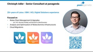Christoph Adler - Senior Consultant at panagenda
20+ years of Lotus / IBM / HCL Digital Solutions experience
Focused on
• Notes Client Management & Upgrades
– incl. HCL Nomad (mobile) and Nomad for Web Browsers
• Analysis and Optimization of Notes/Domino infrastructures
• Cloud Migrations
 