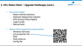 2. HCL Notes Client – Upgrade Challenges (cont.)
• Execution trigger
– Notes internal solutions
– Software deployment solution
– GPO (Group Policy Object)
– Logon script
– Manual start
• Notes Client preparation/optimization
− Windows Services
− jvm.properties file
− ODS
− Stub notes.ini
− Config file
 