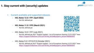1. Stay current with (security) updates
• Current available and supported releases
– HCL Notes 12.0.1 FP1 (April 2022)
• No EOL defined yet
– HCL Notes 11.0.1 FP5 (March 2021)
• No EOL defined yet
– HCL Notes 10.0.1 FP7 (July 2021)
• No EOL defined yet, BUT “Support Update - List of Exceptions Starting 12/31/2021” here:
https://support.hcltechsw.com/csm?id=kb_article&sysparm_article=KB0085697
– HCL Notes 9.0.1 FP10 IF10 (October 2021)
• No EOL defined yet, BUT “Support Update - List of Exceptions Starting 12/31/2021” here:
https://support.hcltechsw.com/csm?id=kb_article&sysparm_article=KB0085697
 
