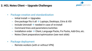 2. HCL Notes Client – Upgrade Challenges
• Package creation and standardization
– Initial Install == Upgrades
– One package fits it all → Laptops, Desktops, Citrix & VDI
– Include Uninstall → needed in case of re-install
– Command lines and parameters/switches
– Installation order → Client, Language Packs, Fix Packs, Add-Ons, etc.
– Notes Client preparation/optimization (see next slide)
• Package deployment
– Remote workers (with or without VPN)
 