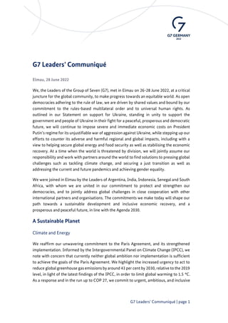 G7 Leaders‘ Communiqué | page 1
G7 Leaders’ Communiqué
Elmau, 28 June 2022
We, the Leaders of the Group of Seven (G7), met in Elmau on 26-28 June 2022, at a critical
juncture for the global community, to make progress towards an equitable world. As open
democracies adhering to the rule of law, we are driven by shared values and bound by our
commitment to the rules-based multilateral order and to universal human rights. As
outlined in our Statement on support for Ukraine, standing in unity to support the
government and people of Ukraine in their fight for a peaceful, prosperous and democratic
future, we will continue to impose severe and immediate economic costs on President
Putin’s regime for its unjustifiable war of aggression against Ukraine, while stepping up our
efforts to counter its adverse and harmful regional and global impacts, including with a
view to helping secure global energy and food security as well as stabilising the economic
recovery. At a time when the world is threatened by division, we will jointly assume our
responsibility and work with partners around the world to find solutions to pressing global
challenges such as tackling climate change, and securing a just transition as well as
addressing the current and future pandemics and achieving gender equality.
We were joined in Elmau by the Leaders of Argentina, India, Indonesia, Senegal and South
Africa, with whom we are united in our commitment to protect and strengthen our
democracies, and to jointly address global challenges in close cooperation with other
international partners and organisations. The commitments we make today will shape our
path towards a sustainable development and inclusive economic recovery, and a
prosperous and peaceful future, in line with the Agenda 2030.
A Sustainable Planet
Climate and Energy
We reaffirm our unwavering commitment to the Paris Agreement, and its strengthened
implementation. Informed by the Intergovernmental Panel on Climate Change (IPCC), we
note with concern that currently neither global ambition nor implementation is sufficient
to achieve the goals of the Paris Agreement. We highlight the increased urgency to act to
reduce global greenhouse gas emissions by around 43 per cent by 2030, relative to the 2019
level, in light of the latest findings of the IPCC, in order to limit global warming to 1.5 °C.
As a response and in the run up to COP 27, we commit to urgent, ambitious, and inclusive
 