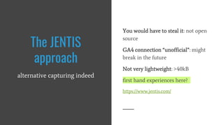 You would have to steal it: not open
source
GA4 connection “unofficial”: might
break in the future
Not very lightweight: >40kB
first hand experiences here?
https://www.jentis.com/
The JENTIS
approach
alternative capturing indeed
 