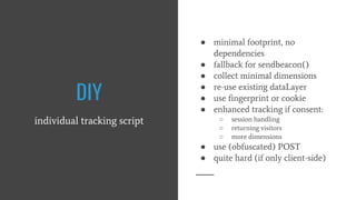 DIY
individual tracking script
● minimal footprint, no
dependencies
● fallback for sendbeacon()
● collect minimal dimensions
● re-use existing dataLayer
● use fingerprint or cookie
● enhanced tracking if consent:
○ session handling
○ returning visitors
○ more dimensions
● use (obfuscated) POST
● quite hard (if only client-side)
 
