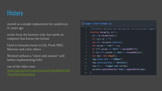 History
started as a simple replacement for analytics.js
5+ years ago
works from the browser only, but needs an
endpoint that knows the format
Used to forward events to GA, Piwik PRO,
Matomo and a few others
Worked without a “client-side session” well
before implementing GA4
one of the older ones:
https://gist.github.com/mbaersch/34af06d1336f8
78ea10f3f7b0e49d45c
 