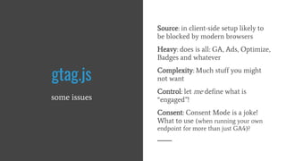 gtag.js
some issues
Source: in client-side setup likely to
be blocked by modern browsers
Heavy: does is all: GA, Ads, Optimize,
Badges and whatever
Complexity: Much stuff you might
not want
Control: let me define what is
“engaged”!
Consent: Consent Mode is a joke!
What to use (when running your own
endpoint for more than just GA4)?
 