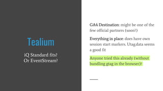 GA4 Destination: might be one of the
few official partners (soon?)
Everything in place: does have own
session start markers. Utag.data seems
a good fit
Anyone tried this already (without
bundling gtag in the browser)?
Tealium
iQ Standard fits?
Or EventStream?
 