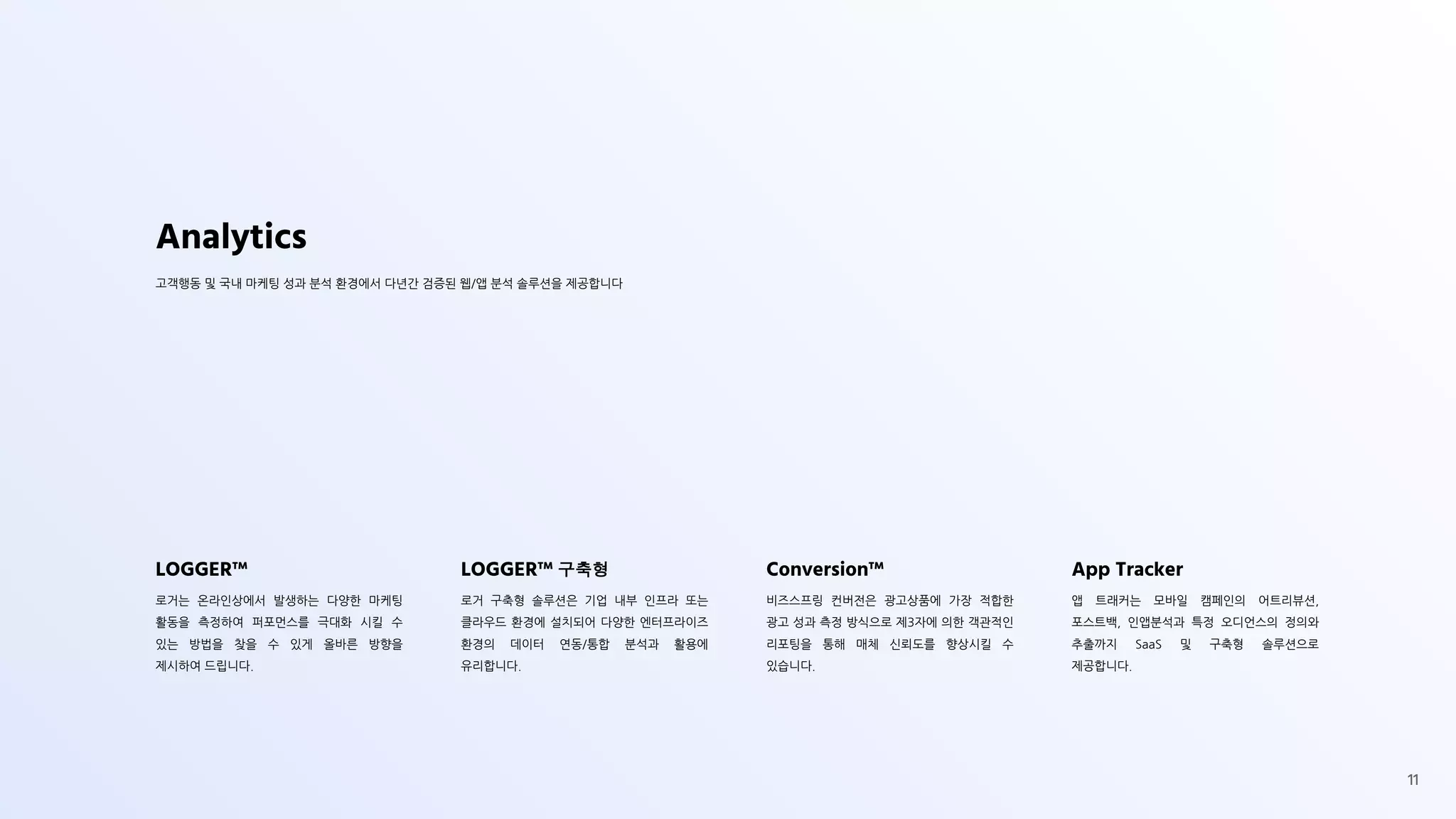 LOGGER™
로거는 온라인상에서 발생하는 다양한 마케팅
활동을 측정하여 퍼포먼스를 극대화 시킬 수
있는 방법을 찾을 수 있게 올바른 방향을
제시하여 드립니다.
LOGGER™ 구축형
로거 구축형 솔루션은 기업 내부 인프라 또는
클라우드 환경에 설치되어 다양한 엔터프라이즈
환경의 데이터 연동/통합 분석과 활용에
유리합니다.
Conversion™
비즈스프링 컨버전은 광고상품에 가장 적합한
광고 성과 측정 방식으로 제3자에 의한 객관적인
리포팅을 통해 매체 신뢰도를 향상시킬 수
있습니다.
App Tracker
앱 트래커는 모바일 캠페인의 어트리뷰션,
포스트백, 인앱분석과 특정 오디언스의 정의와
추출까지 SaaS 및 구축형 솔루션으로
제공합니다.
Analytics
고객행동 및 국내 마케팅 성과 분석 환경에서 다년간 검증된 웹/앱 분석 솔루션을 제공합니다
11
 