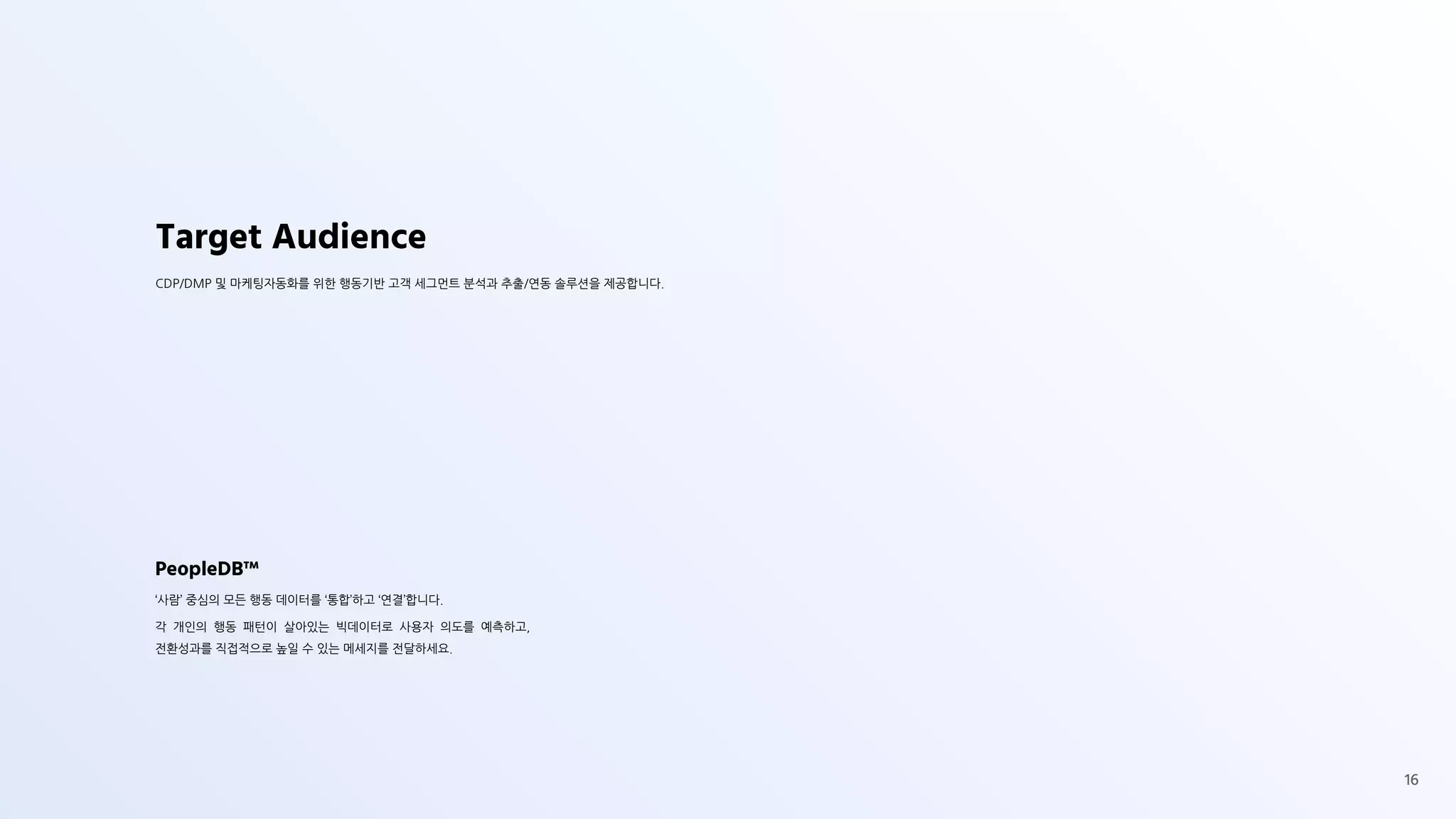 Target Audience
CDP/DMP 및 마케팅자동화를 위한 행동기반 고객 세그먼트 분석과 추출/연동 솔루션을 제공합니다.
PeopleDB™
‘사람’ 중심의 모든 행동 데이터를 ‘통합’하고 ‘연결’합니다.
각 개인의 행동 패턴이 살아있는 빅데이터로 사용자 의도를 예측하고,
전환성과를 직접적으로 높일 수 있는 메세지를 전달하세요.
16
 