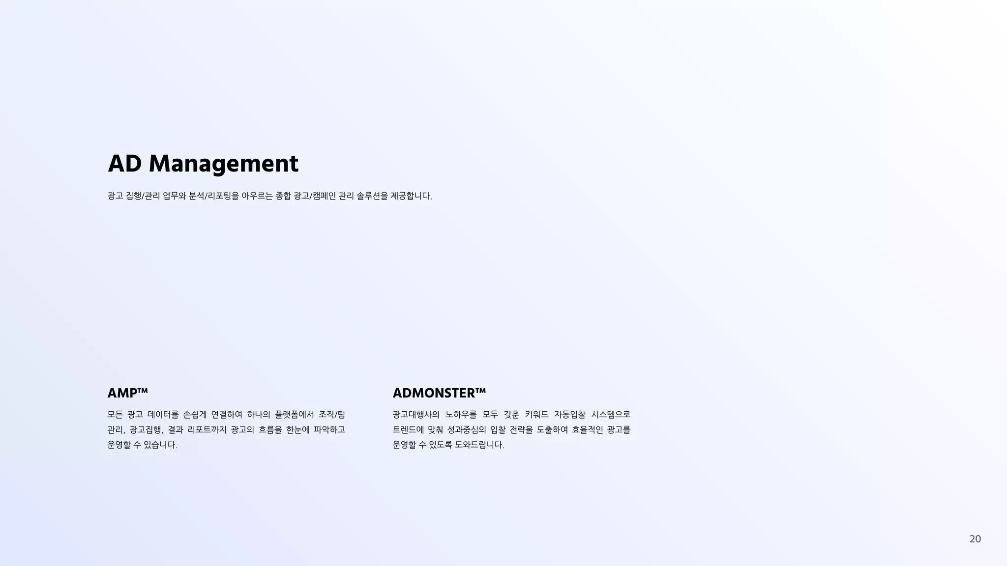 AD Management
광고 집행/관리 업무와 분석/리포팅을 아우르는 종합 광고/캠페인 관리 솔루션을 제공합니다.
AMP™
모든 광고 데이터를 손쉽게 연결하여 하나의 플랫폼에서 조직/팀
관리, 광고집행, 결과 리포트까지 광고의 흐름을 한눈에 파악하고
운영할 수 있습니다.
ADMONSTER™
광고대행사의 노하우를 모두 갖춘 키워드 자동입찰 시스템으로
트렌드에 맞춰 성과중심의 입찰 전략을 도출하여 효율적인 광고를
운영할 수 있도록 도와드립니다.
20
 
