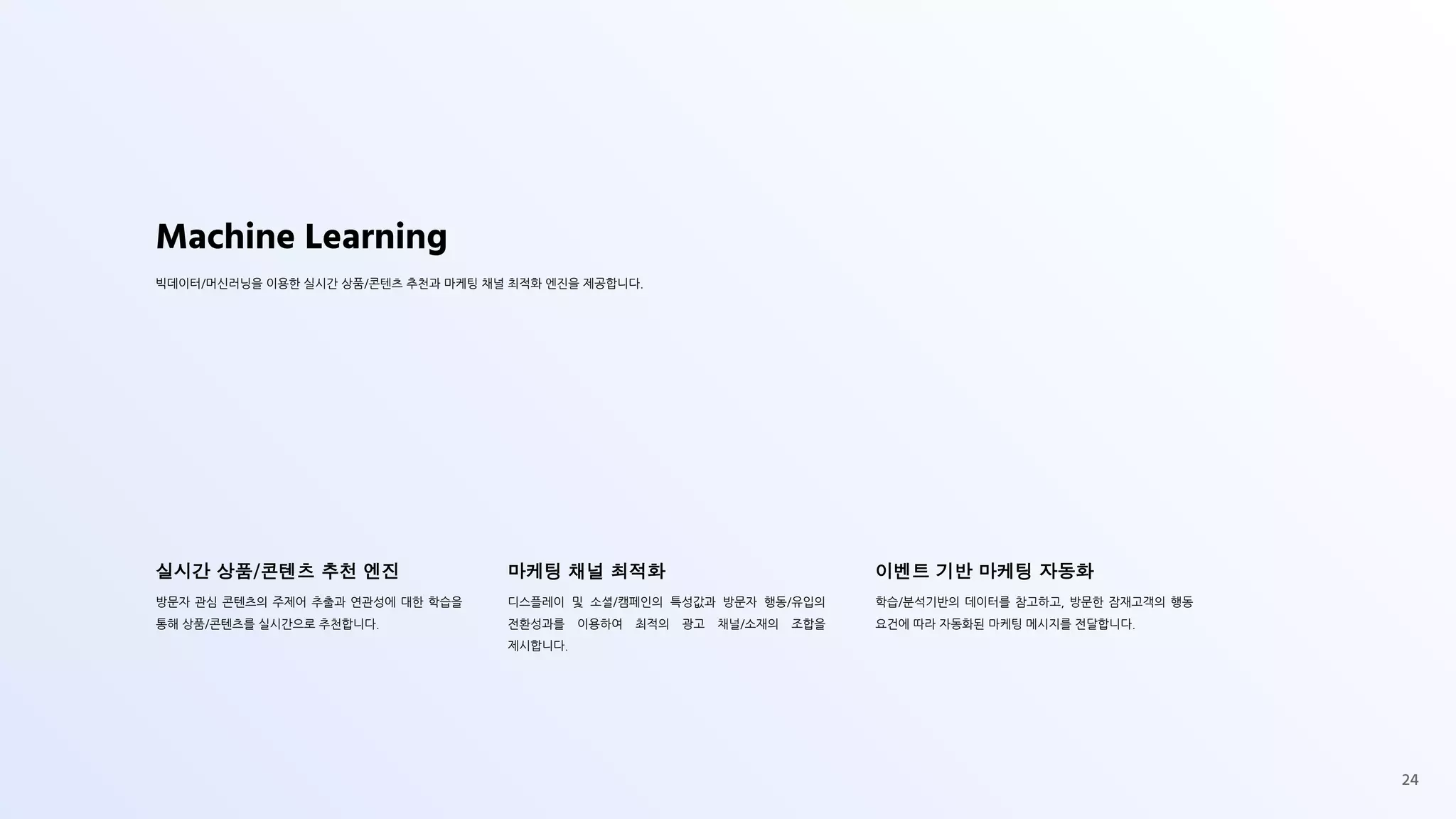 Machine Learning
빅데이터/머신러닝을 이용한 실시간 상품/콘텐츠 추천과 마케팅 채널 최적화 엔진을 제공합니다.
실시간 상품/콘텐츠 추천 엔진
방문자 관심 콘텐츠의 주제어 추출과 연관성에 대한 학습을
통해 상품/콘텐츠를 실시간으로 추천합니다.
마케팅 채널 최적화
디스플레이 및 소셜/캠페인의 특성값과 방문자 행동/유입의
전환성과를 이용하여 최적의 광고 채널/소재의 조합을
제시합니다.
이벤트 기반 마케팅 자동화
학습/분석기반의 데이터를 참고하고, 방문한 잠재고객의 행동
요건에 따라 자동화된 마케팅 메시지를 전달합니다.
24
 