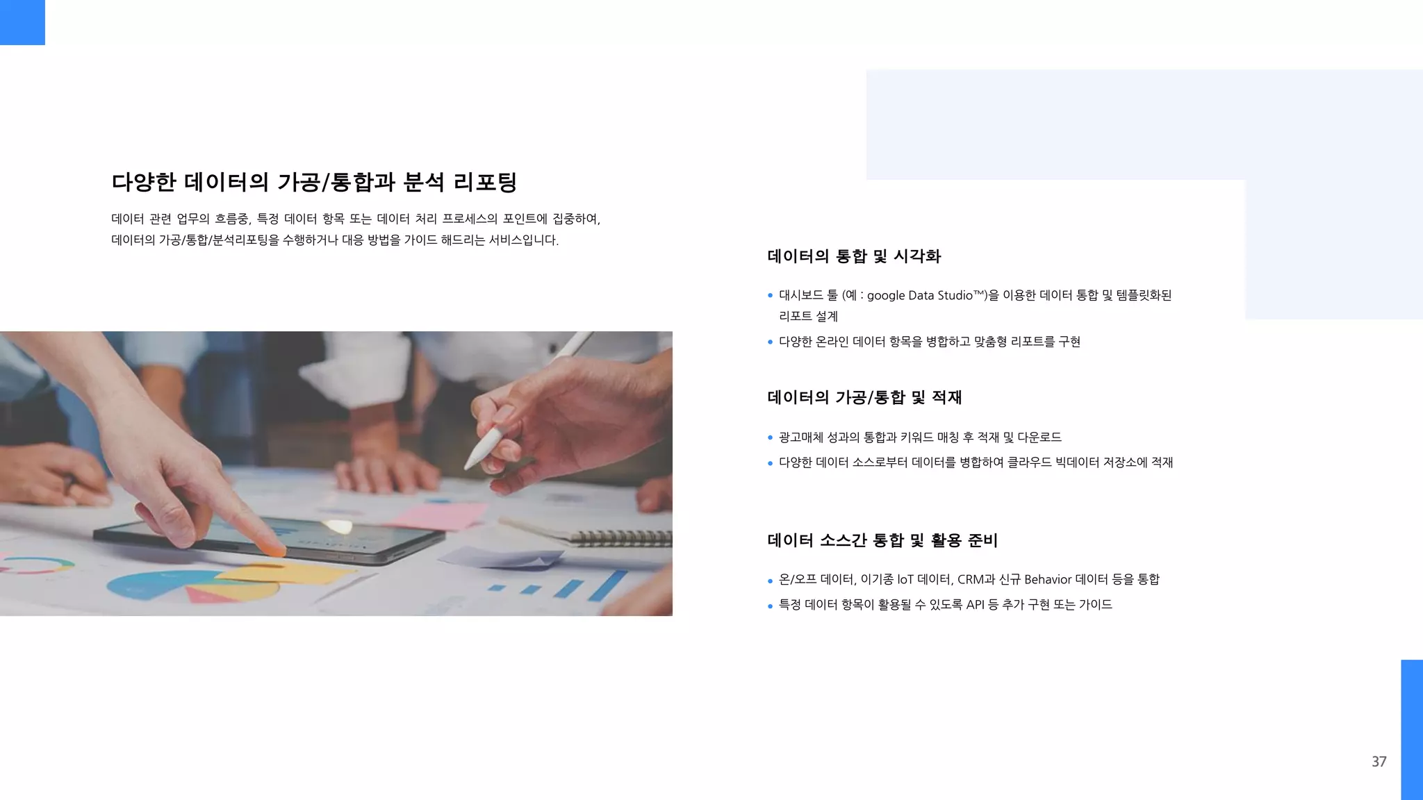 데이터의 통합 및 시각화
데이터의 가공/통합 및 적재
데이터 소스간 통합 및 활용 준비
다양한 데이터의 가공/통합과 분석 리포팅
데이터 관련 업무의 흐름중, 특정 데이터 항목 또는 데이터 처리 프로세스의 포인트에 집중하여,
데이터의 가공/통합/분석리포팅을 수행하거나 대응 방법을 가이드 해드리는 서비스입니다.
대시보드 툴 (예 : google Data Studio™)을 이용한 데이터 통합 및 템플릿화된
리포트 설계
다양한 온라인 데이터 항목을 병합하고 맞춤형 리포트를 구현
광고매체 성과의 통합과 키워드 매칭 후 적재 및 다운로드
다양한 데이터 소스로부터 데이터를 병합하여 클라우드 빅데이터 저장소에 적재
온/오프 데이터, 이기종 loT 데이터, CRM과 신규 Behavior 데이터 등을 통합
특정 데이터 항목이 활용될 수 있도록 API 등 추가 구현 또는 가이드
37
 