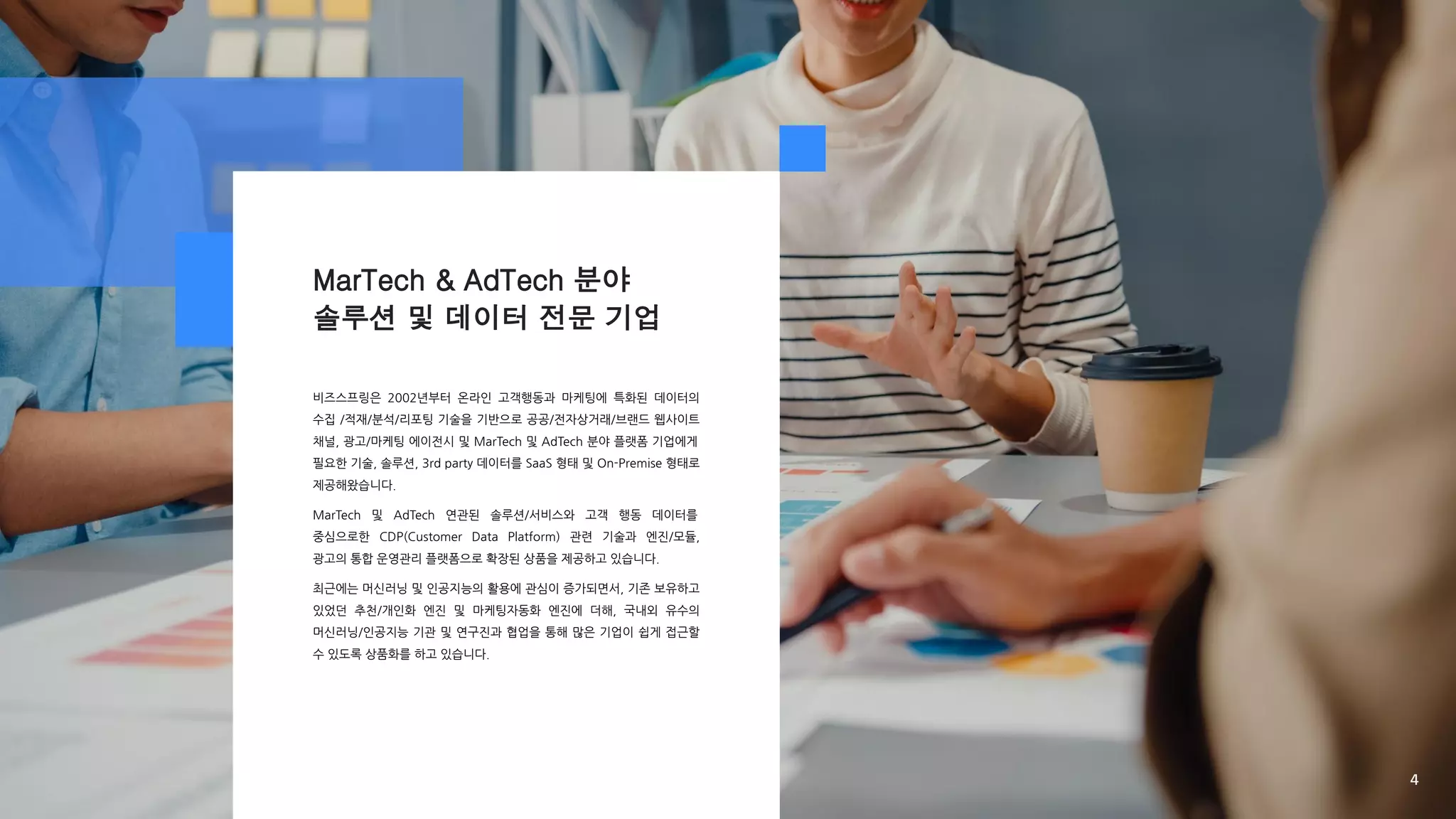 MarTech & AdTech 분야
솔루션 및 데이터 전문 기업
비즈스프링은 2002년부터 온라인 고객행동과 마케팅에 특화된 데이터의
수집 /적재/분석/리포팅 기술을 기반으로 공공/전자상거래/브랜드 웹사이트
채널, 광고/마케팅 에이전시 및 MarTech 및 AdTech 분야 플랫폼 기업에게
필요한 기술, 솔루션, 3rd party 데이터를 SaaS 형태 및 On-Premise 형태로
제공해왔습니다.
MarTech 및 AdTech 연관된 솔루션/서비스와 고객 행동 데이터를
중심으로한 CDP(Customer Data Platform) 관련 기술과 엔진/모듈,
광고의 통합 운영관리 플랫폼으로 확장된 상품을 제공하고 있습니다.
최근에는 머신러닝 및 인공지능의 활용에 관심이 증가되면서, 기존 보유하고
있었던 추천/개인화 엔진 및 마케팅자동화 엔진에 더해, 국내외 유수의
머신러닝/인공지능 기관 및 연구진과 협업을 통해 많은 기업이 쉽게 접근할
수 있도록 상품화를 하고 있습니다.
4
 