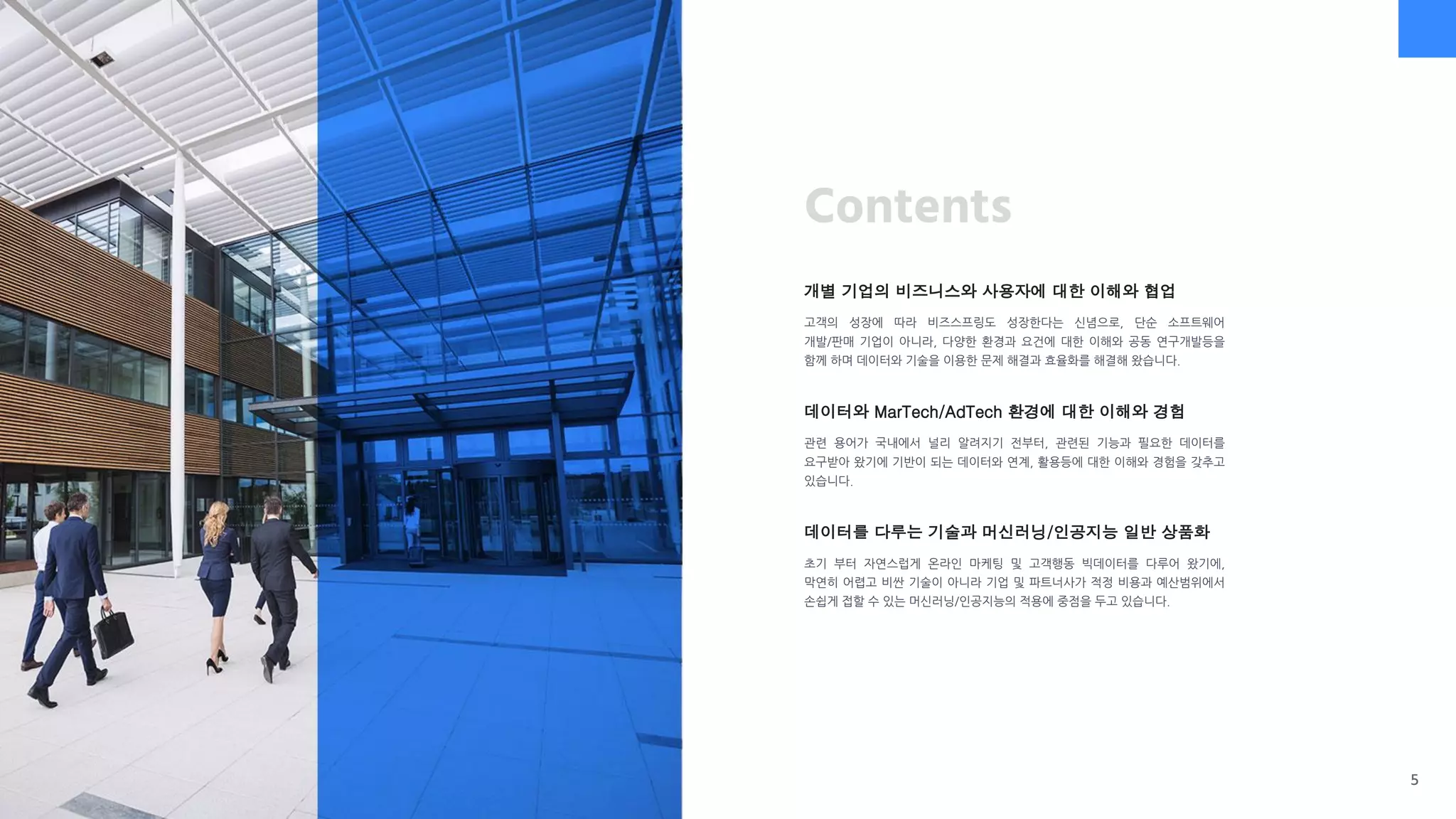 Contents
개별 기업의 비즈니스와 사용자에 대한 이해와 협업
고객의 성장에 따라 비즈스프링도 성장한다는 신념으로, 단순 소프트웨어
개발/판매 기업이 아니라, 다양한 환경과 요건에 대한 이해와 공동 연구개발등을
함께 하며 데이터와 기술을 이용한 문제 해결과 효율화를 해결해 왔습니다.
데이터와 MarTech/AdTech 환경에 대한 이해와 경험
관련 용어가 국내에서 널리 알려지기 전부터, 관련된 기능과 필요한 데이터를
요구받아 왔기에 기반이 되는 데이터와 연계, 활용등에 대한 이해와 경험을 갖추고
있습니다.
데이터를 다루는 기술과 머신러닝/인공지능 일반 상품화
초기 부터 자연스럽게 온라인 마케팅 및 고객행동 빅데이터를 다루어 왔기에,
막연히 어렵고 비싼 기술이 아니라 기업 및 파트너사가 적정 비용과 예산범위에서
손쉽게 접할 수 있는 머신러닝/인공지능의 적용에 중점을 두고 있습니다.
5
 