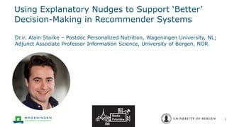 Using Explanatory Nudges to Support ‘Better’
Decision-Making in Recommender Systems
Dr.ir. Alain Starke – Postdoc Personalized Nutrition, Wageningen University, NL;
Adjunct Associate Professor Information Science, University of Bergen, NOR
1
 