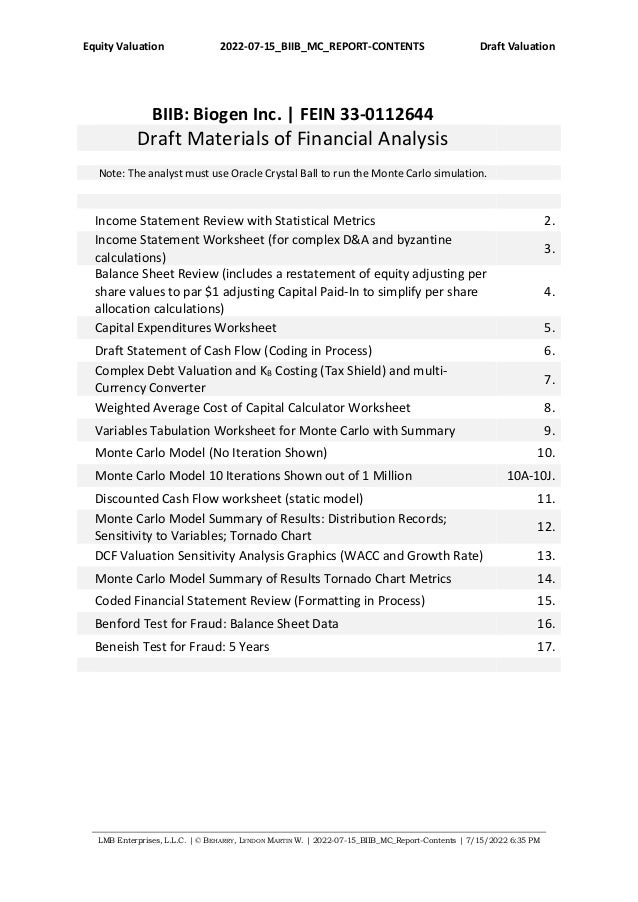 Equity Valuation 2022-07-15_BIIB_MC_REPORT-CONTENTS Draft Valuation
LMB Enterprises, L.L.C. | © BEHARRY, LYNDON MARTIN W. | 2022-07-15_BIIB_MC_Report-Contents | 7/15/2022 6:35 PM
BIIB: Biogen Inc. | FEIN 33-0112644
Draft Materials of Financial Analysis
Note: The analyst must use Oracle Crystal Ball to run the Monte Carlo simulation.
Income Statement Review with Statistical Metrics 2.
Income Statement Worksheet (for complex D&A and byzantine
calculations)
3.
Balance Sheet Review (includes a restatement of equity adjusting per
share values to par $1 adjusting Capital Paid-In to simplify per share
allocation calculations)
4.
Capital Expenditures Worksheet 5.
Draft Statement of Cash Flow (Coding in Process) 6.
Complex Debt Valuation and KB Costing (Tax Shield) and multi-
Currency Converter
7.
Weighted Average Cost of Capital Calculator Worksheet 8.
Variables Tabulation Worksheet for Monte Carlo with Summary 9.
Monte Carlo Model (No Iteration Shown) 10.
Monte Carlo Model 10 Iterations Shown out of 1 Million 10A-10J.
Discounted Cash Flow worksheet (static model) 11.
Monte Carlo Model Summary of Results: Distribution Records;
Sensitivity to Variables; Tornado Chart
12.
DCF Valuation Sensitivity Analysis Graphics (WACC and Growth Rate) 13.
Monte Carlo Model Summary of Results Tornado Chart Metrics 14.
Coded Financial Statement Review (Formatting in Process) 15.
Benford Test for Fraud: Balance Sheet Data 16.
Beneish Test for Fraud: 5 Years 17.
 