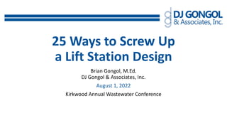25 Ways to Screw Up
a Lift Station Design
Brian Gongol, M.Ed.
DJ Gongol & Associates, Inc.
August 1, 2022
Kirkwood Annual Wastewater Conference
 