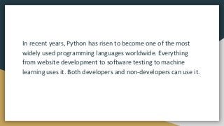 In recent years, Python has risen to become one of the most
widely used programming languages worldwide. Everything
from website development to software testing to machine
learning uses it. Both developers and non-developers can use it.
 