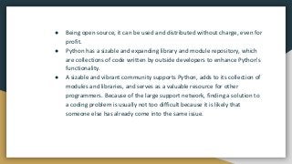 ● Being open source, it can be used and distributed without charge, even for
profit.
● Python has a sizable and expanding library and module repository, which
are collections of code written by outside developers to enhance Python's
functionality.
● A sizable and vibrant community supports Python, adds to its collection of
modules and libraries, and serves as a valuable resource for other
programmers. Because of the large support network, finding a solution to
a coding problem is usually not too difficult because it is likely that
someone else has already come into the same issue.
 
