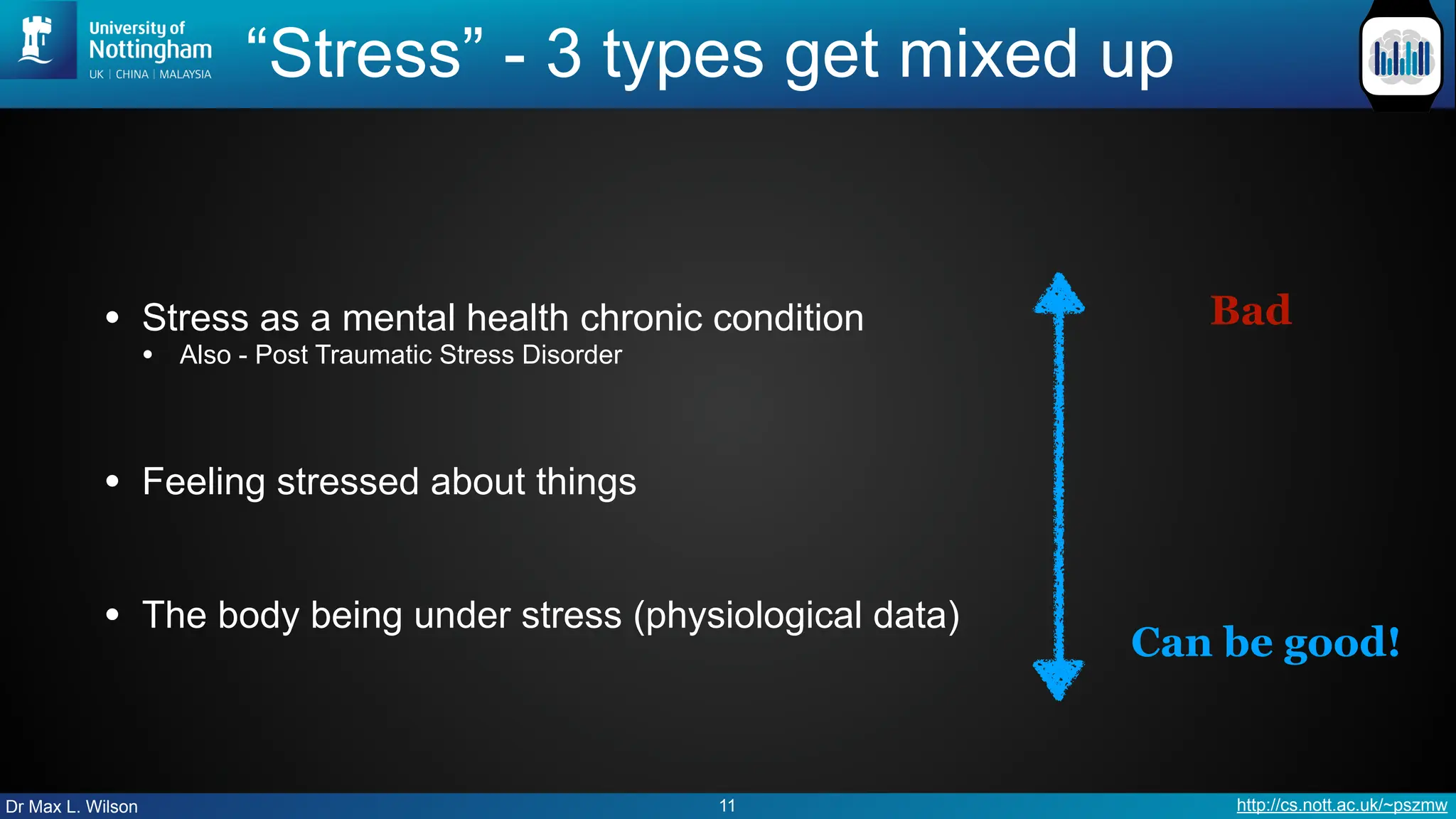 Dr Max L. Wilson http://cs.nott.ac.uk/~pszmw
“Stress” - 3 types get mixed up
• Stress as a mental health chronic condition
• Also - Post Traumatic Stress Disorder
• Feeling stressed about things
• The body being under stress (physiological data)
11
Can be good!
Bad
 