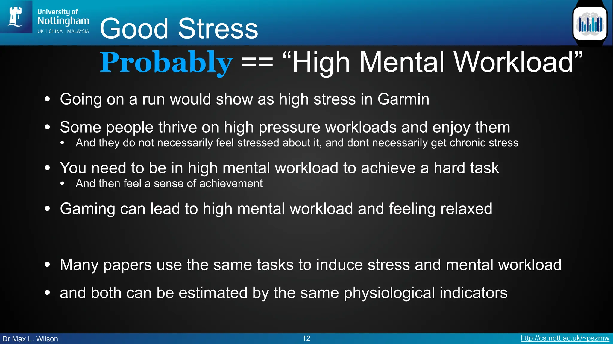 Dr Max L. Wilson http://cs.nott.ac.uk/~pszmw
Good Stress
Probably == “High Mental Workload”
• Going on a run would show as high stress in Garmin
• Some people thrive on high pressure workloads and enjoy them
• And they do not necessarily feel stressed about it, and dont necessarily get chronic stress
• You need to be in high mental workload to achieve a hard task
• And then feel a sense of achievement
• Gaming can lead to high mental workload and feeling relaxed
• Many papers use the same tasks to induce stress and mental workload
• and both can be estimated by the same physiological indicators
12
 