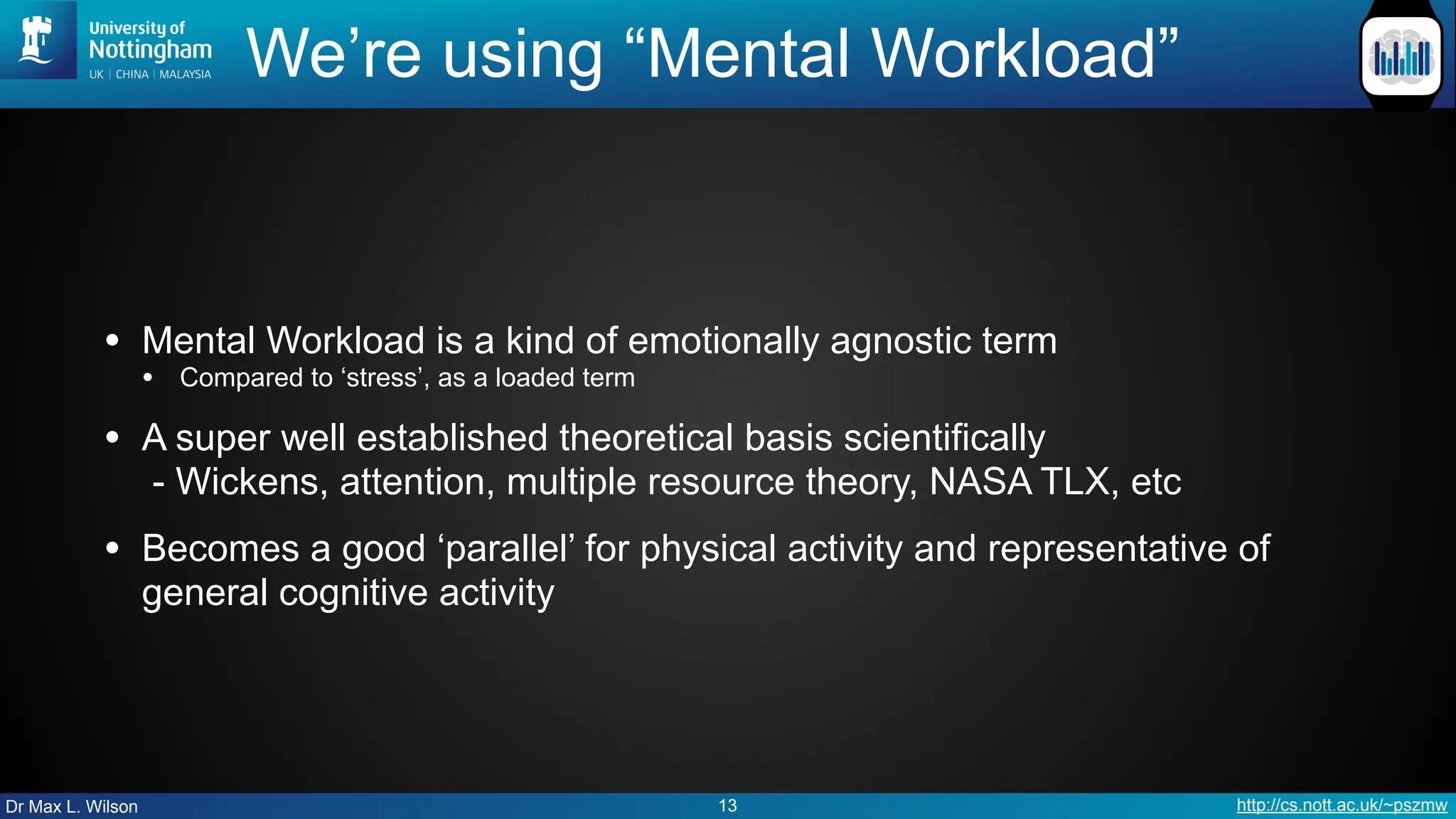 Dr Max L. Wilson http://cs.nott.ac.uk/~pszmw
We’re using “Mental Workload”
• Mental Workload is a kind of emotionally agnostic term
• Compared to ‘stress’, as a loaded term
• A super well established theoretical basis scientifically
- Wickens, attention, multiple resource theory, NASA TLX, etc
• Becomes a good ‘parallel’ for physical activity and representative of
general cognitive activity
13
 