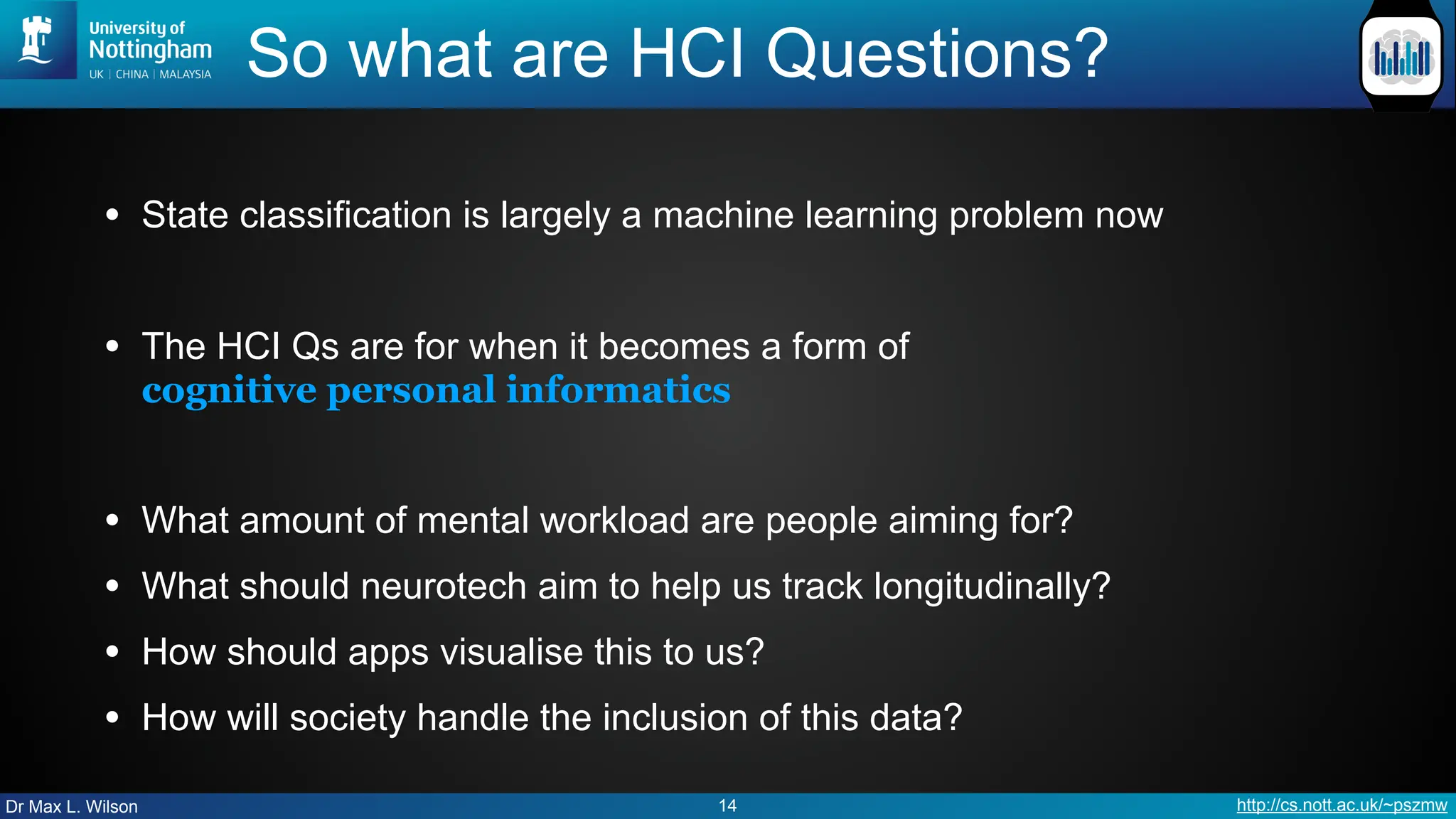 Dr Max L. Wilson http://cs.nott.ac.uk/~pszmw
So what are HCI Questions?
• State classification is largely a machine learning problem now
• The HCI Qs are for when it becomes a form of
cognitive personal informatics
• What amount of mental workload are people aiming for?
• What should neurotech aim to help us track longitudinally?
• How should apps visualise this to us?
• How will society handle the inclusion of this data?
14
 