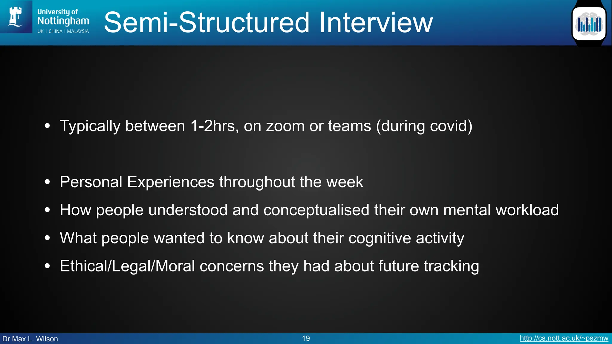 Dr Max L. Wilson http://cs.nott.ac.uk/~pszmw
Semi-Structured Interview
• Typically between 1-2hrs, on zoom or teams (during covid)
• Personal Experiences throughout the week
• How people understood and conceptualised their own mental workload
• What people wanted to know about their cognitive activity
• Ethical/Legal/Moral concerns they had about future tracking
19
 