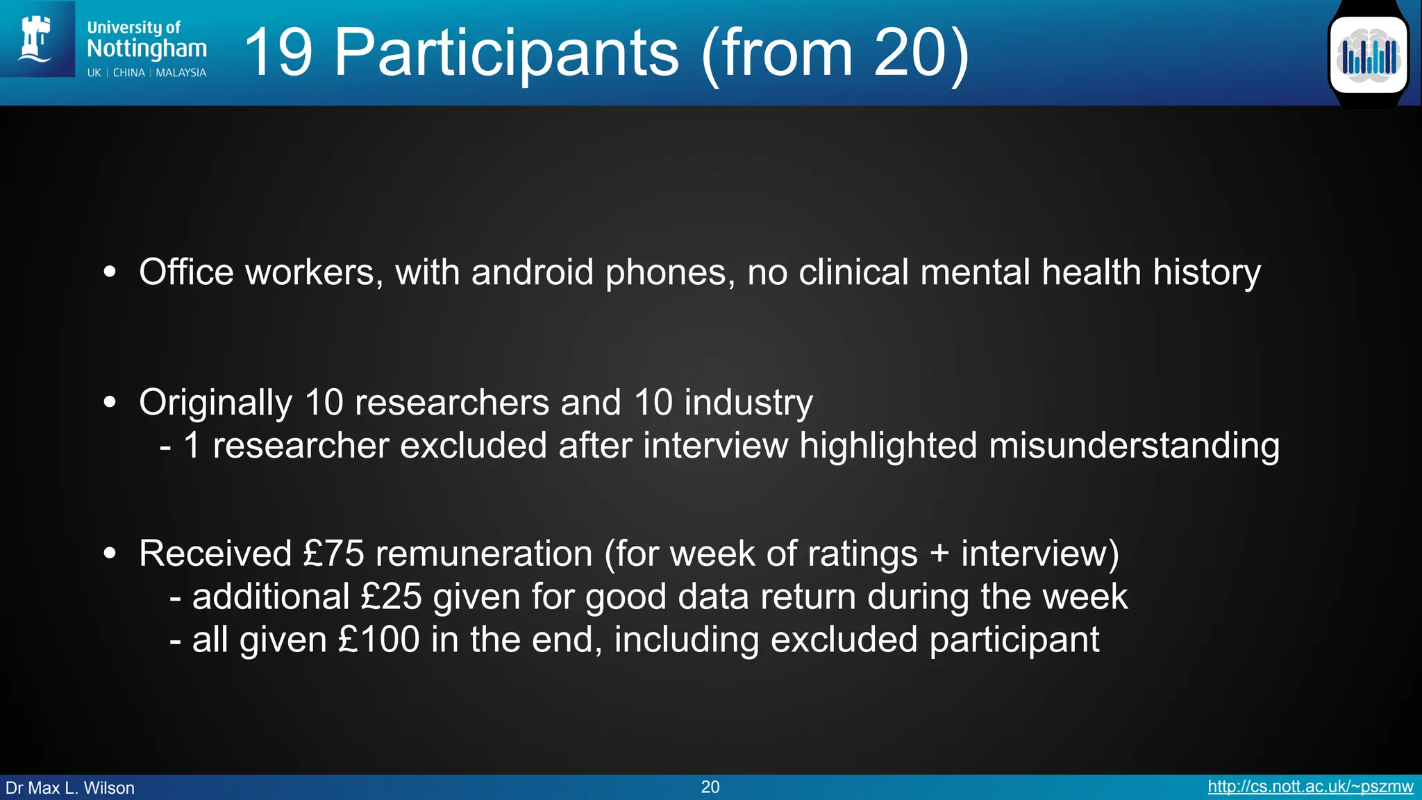 Dr Max L. Wilson http://cs.nott.ac.uk/~pszmw
19 Participants (from 20)
• Office workers, with android phones, no clinical mental health history
• Originally 10 researchers and 10 industry
- 1 researcher excluded after interview highlighted misunderstanding
• Received £75 remuneration (for week of ratings + interview)
- additional £25 given for good data return during the week
- all given £100 in the end, including excluded participant
20
 