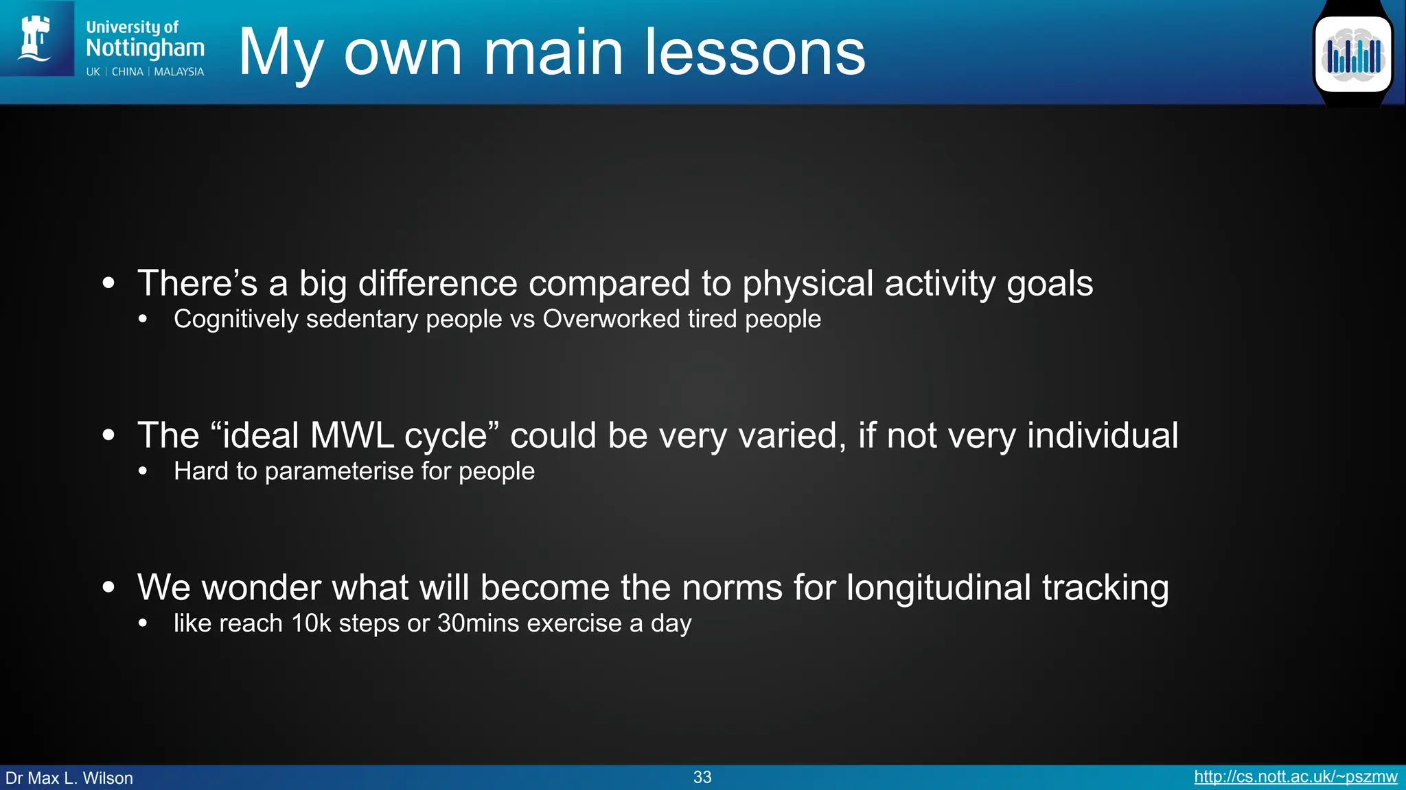 Dr Max L. Wilson http://cs.nott.ac.uk/~pszmw
My own main lessons
• There’s a big difference compared to physical activity goals
• Cognitively sedentary people vs Overworked tired people
• The “ideal MWL cycle” could be very varied, if not very individual
• Hard to parameterise for people
• We wonder what will become the norms for longitudinal tracking
• like reach 10k steps or 30mins exercise a day
33
 