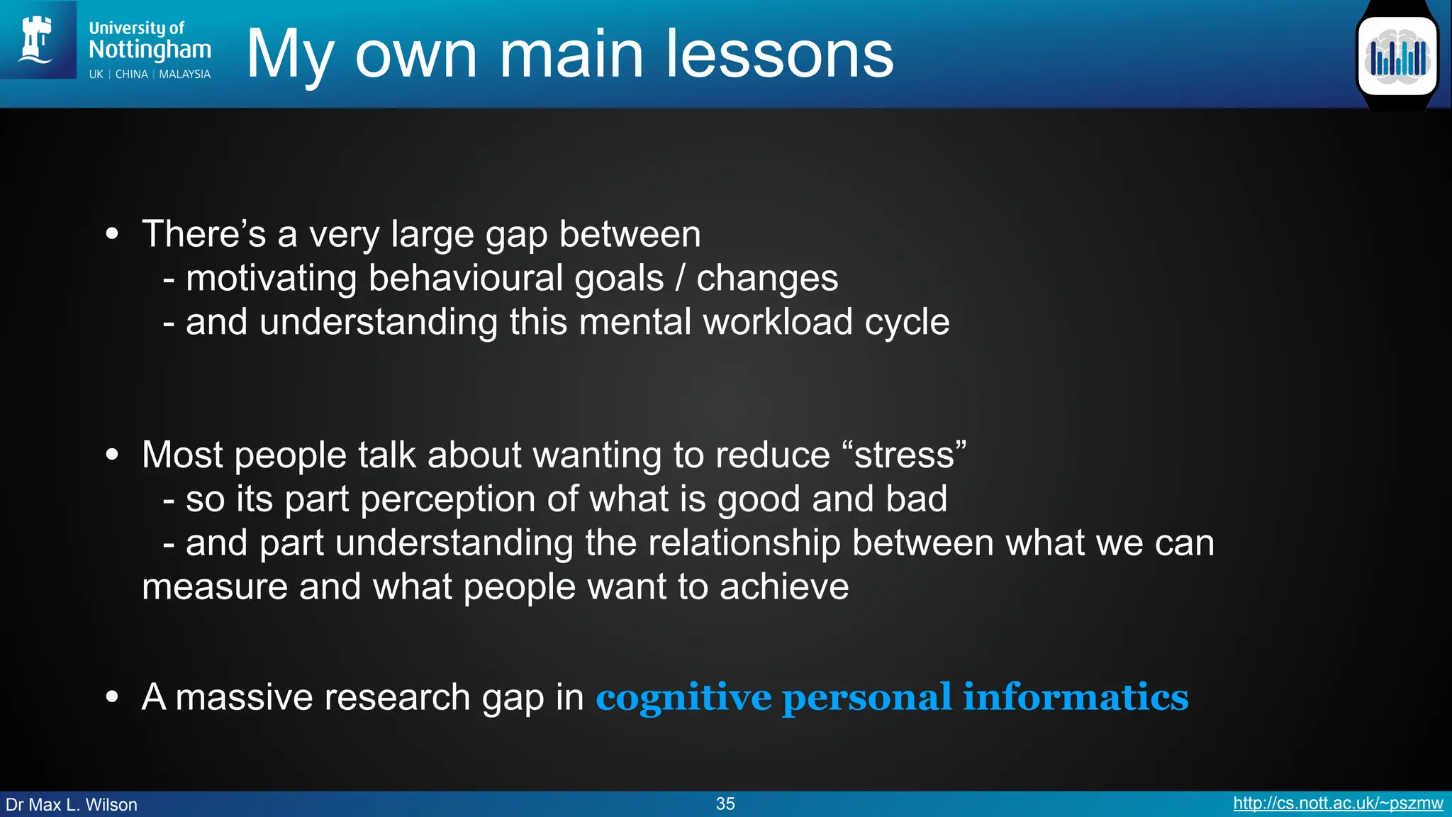 Dr Max L. Wilson http://cs.nott.ac.uk/~pszmw
My own main lessons
• There’s a very large gap between
- motivating behavioural goals / changes
- and understanding this mental workload cycle
• Most people talk about wanting to reduce “stress”
- so its part perception of what is good and bad
- and part understanding the relationship between what we can
measure and what people want to achieve
• A massive research gap in cognitive personal informatics
35
 