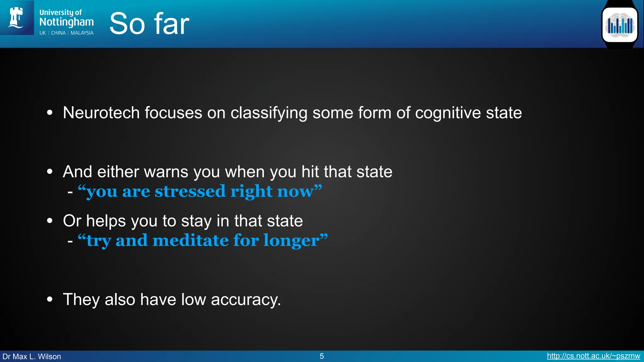 Dr Max L. Wilson http://cs.nott.ac.uk/~pszmw
So far
• Neurotech focuses on classifying some form of cognitive state
• And either warns you when you hit that state
- “you are stressed right now”
• Or helps you to stay in that state
- “try and meditate for longer”
• They also have low accuracy.
5
 