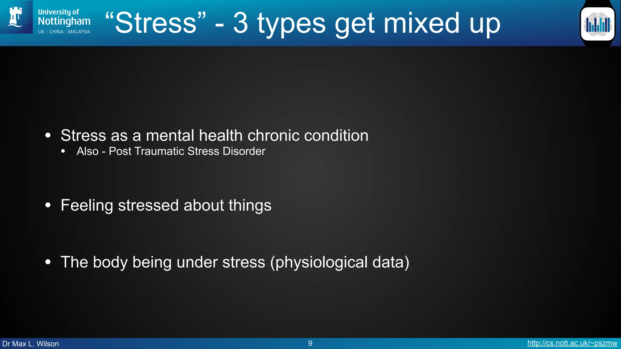 Dr Max L. Wilson http://cs.nott.ac.uk/~pszmw
“Stress” - 3 types get mixed up
• Stress as a mental health chronic condition
• Also - Post Traumatic Stress Disorder
• Feeling stressed about things
• The body being under stress (physiological data)
9
 