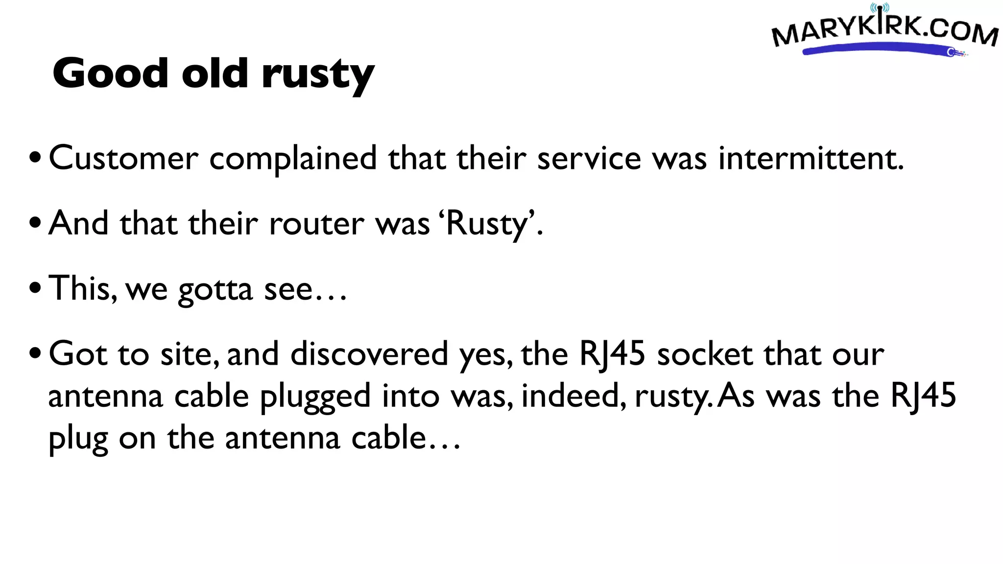 Good old rusty
•Customer complained that their service was intermittent.
•And that their router was ‘Rusty’.
•This, we gotta see…
•Got to site, and discovered yes, the RJ45 socket that our
antenna cable plugged into was, indeed, rusty.As was the RJ45
plug on the antenna cable…
 