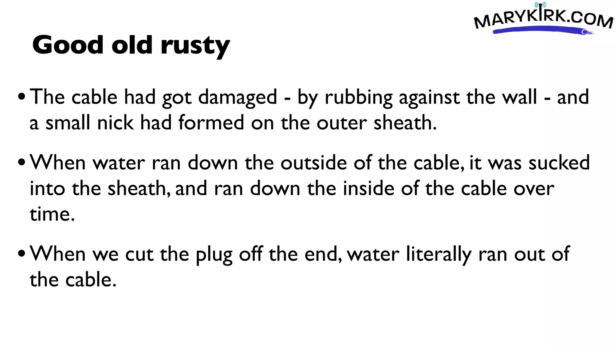 Good old rusty
•The cable had got damaged - by rubbing against the wall - and
a small nick had formed on the outer sheath.
•When water ran down the outside of the cable, it was sucked
into the sheath, and ran down the inside of the cable over
time.
•When we cut the plug off the end, water literally ran out of
the cable.
 