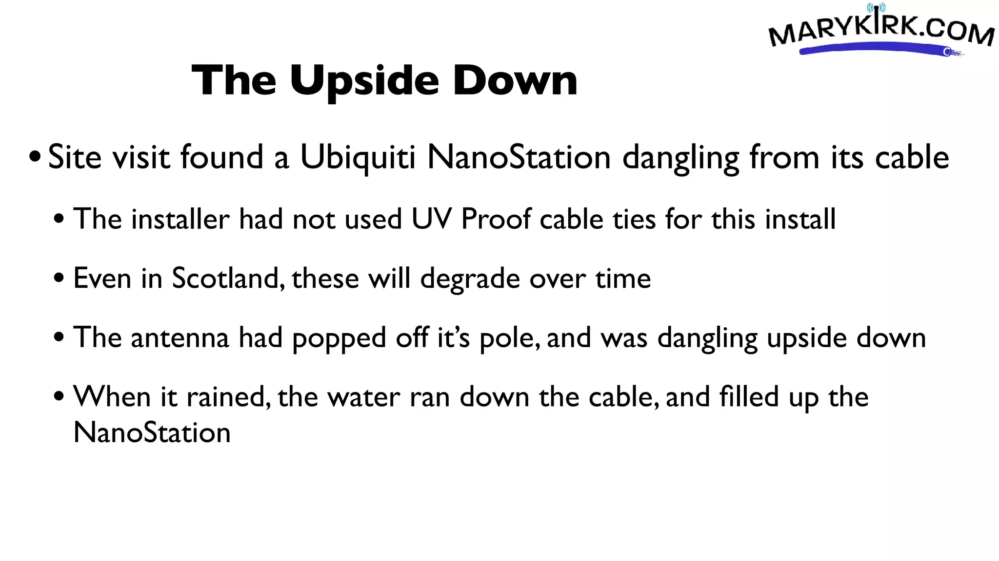 The Upside Down
•Site visit found a Ubiquiti NanoStation dangling from its cable
• The installer had not used UV Proof cable ties for this install
• Even in Scotland, these will degrade over time
• The antenna had popped off it’s pole, and was dangling upside down
• When it rained, the water ran down the cable, and
fi
lled up the
NanoStation
 