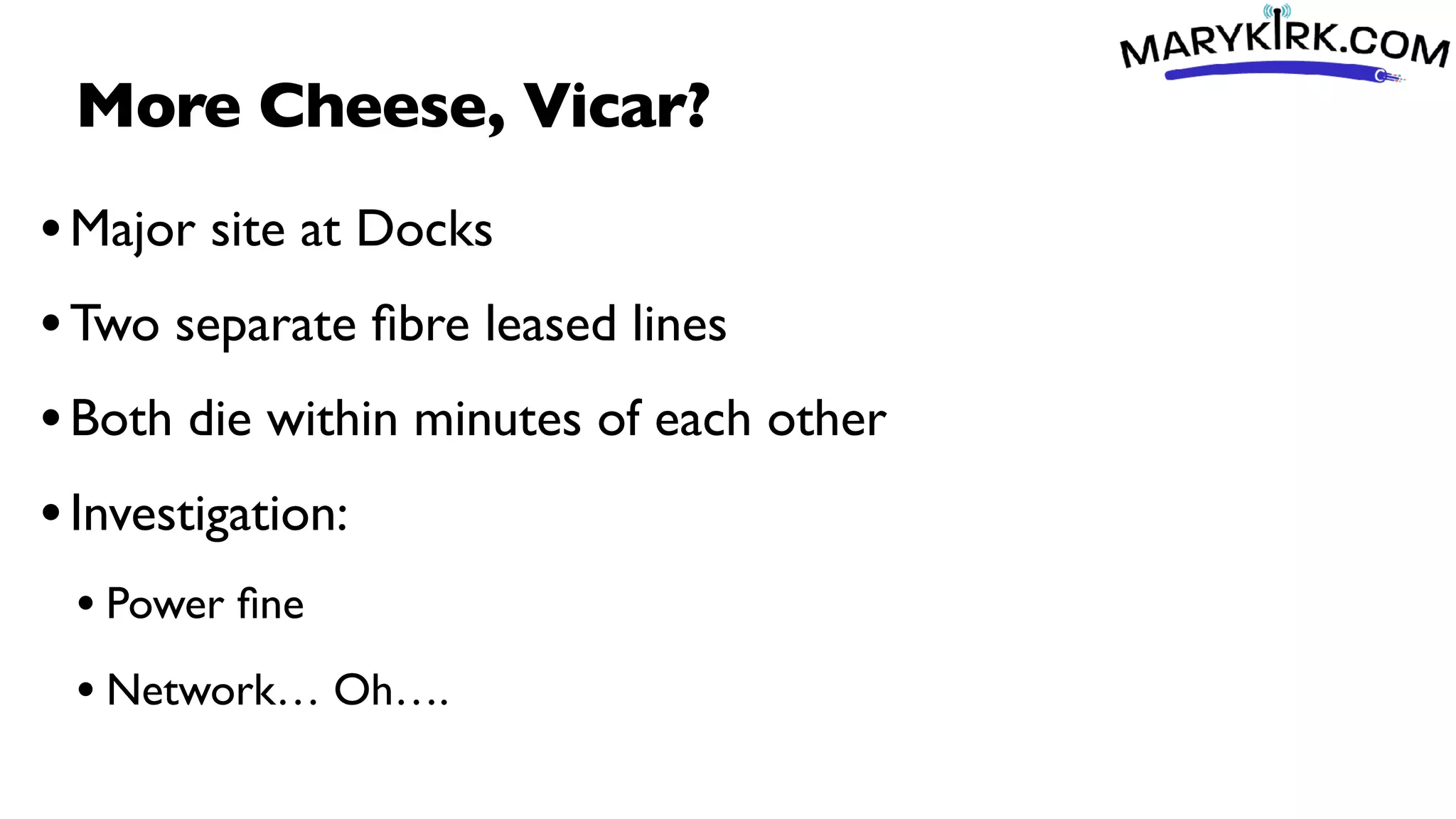 More Cheese, Vicar?
•Major site at Docks
•Two separate
fi
bre leased lines
•Both die within minutes of each other
•Investigation:
• Power
fi
ne
• Network… Oh….
 