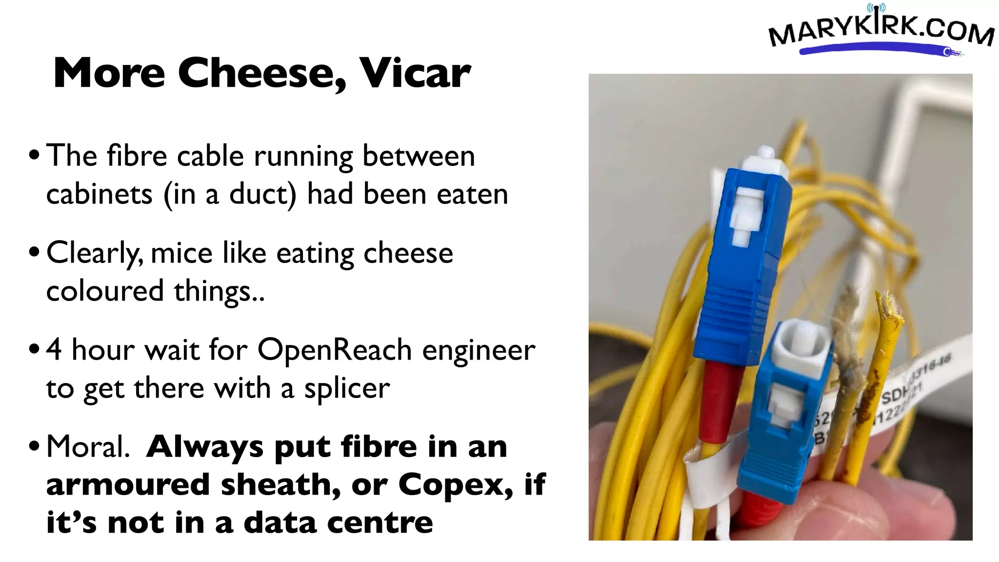 More Cheese, Vicar
•The
fi
bre cable running between
cabinets (in a duct) had been eaten
•Clearly, mice like eating cheese
coloured things..
•4 hour wait for OpenReach engineer
to get there with a splicer
•Moral. Always put
fi
bre in an
armoured sheath, or Copex, if
it’s not in a data centre
 
