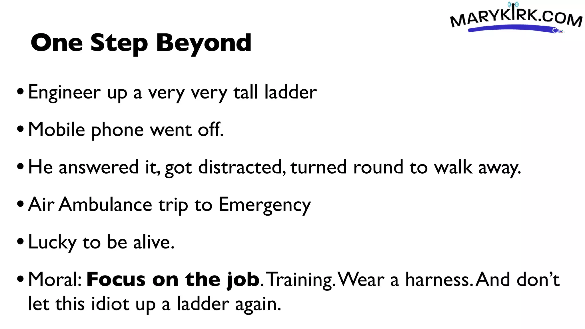 One Step Beyond
•Engineer up a very very tall ladder
•Mobile phone went off.
•He answered it, got distracted, turned round to walk away.
•Air Ambulance trip to Emergency
•Lucky to be alive.
•Moral: Focus on the job.Training.Wear a harness.And don’t
let this idiot up a ladder again.
 
