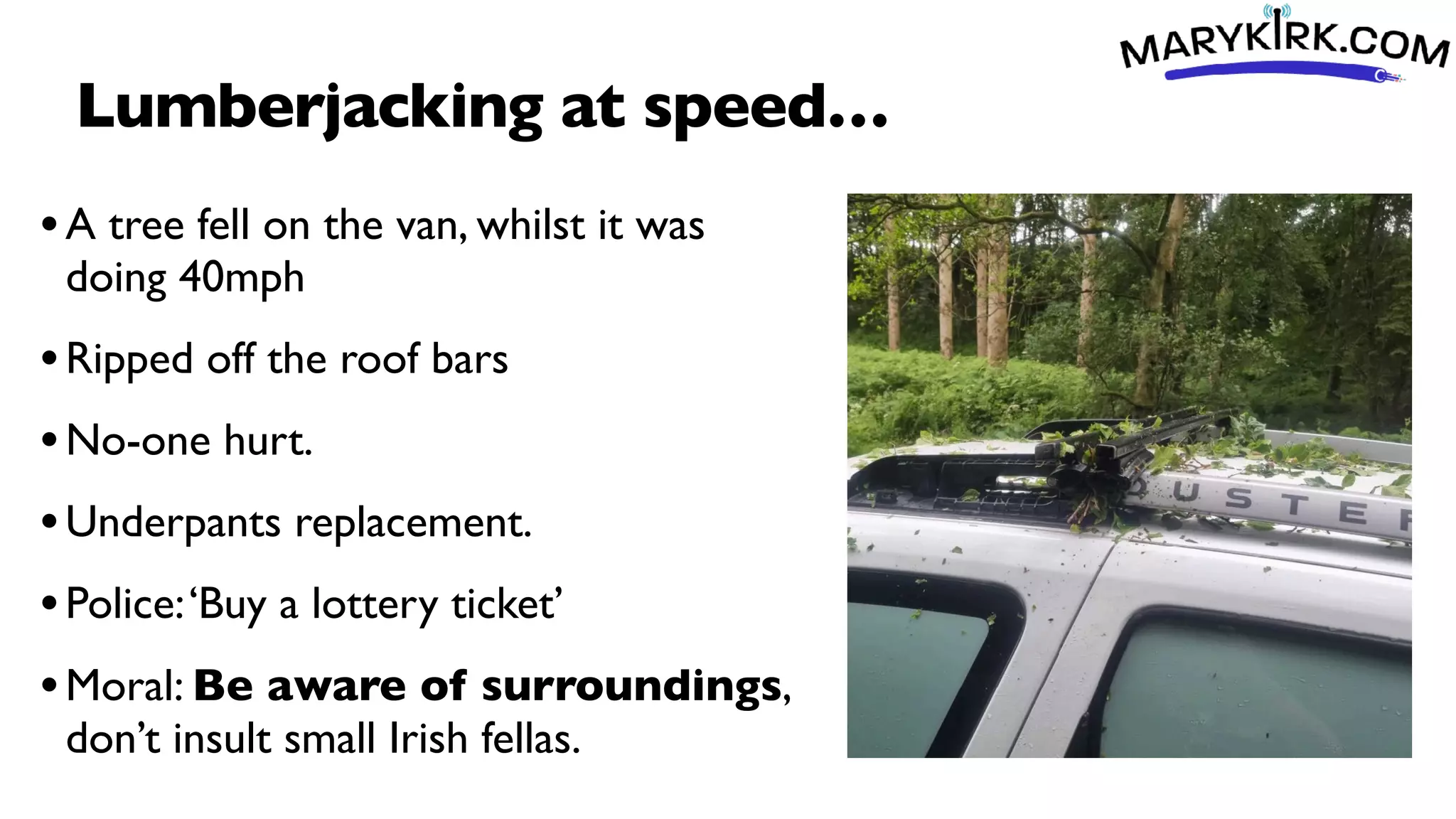Lumberjacking at speed…
•A tree fell on the van, whilst it was
doing 40mph
•Ripped off the roof bars
•No-one hurt.
•Underpants replacement.
•Police:‘Buy a lottery ticket’
•Moral: Be aware of surroundings,
don’t insult small Irish fellas.
 