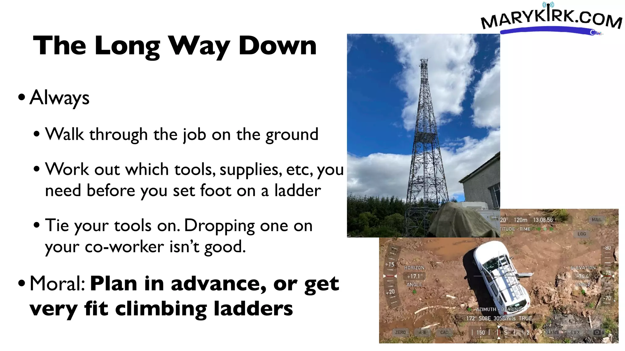 The Long Way Down
•Always
• Walk through the job on the ground
• Work out which tools, supplies, etc, you
need before you set foot on a ladder
• Tie your tools on. Dropping one on
your co-worker isn’t good.
•Moral: Plan in advance, or get
very
fi
t climbing ladders
 