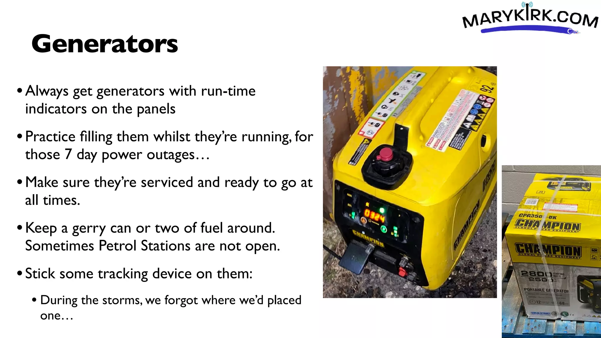 Generators
•Always get generators with run-time
indicators on the panels
•Practice
fi
lling them whilst they’re running, for
those 7 day power outages…
•Make sure they’re serviced and ready to go at
all times.
•Keep a gerry can or two of fuel around.
Sometimes Petrol Stations are not open.
•Stick some tracking device on them:
• During the storms, we forgot where we’d placed
one…
 