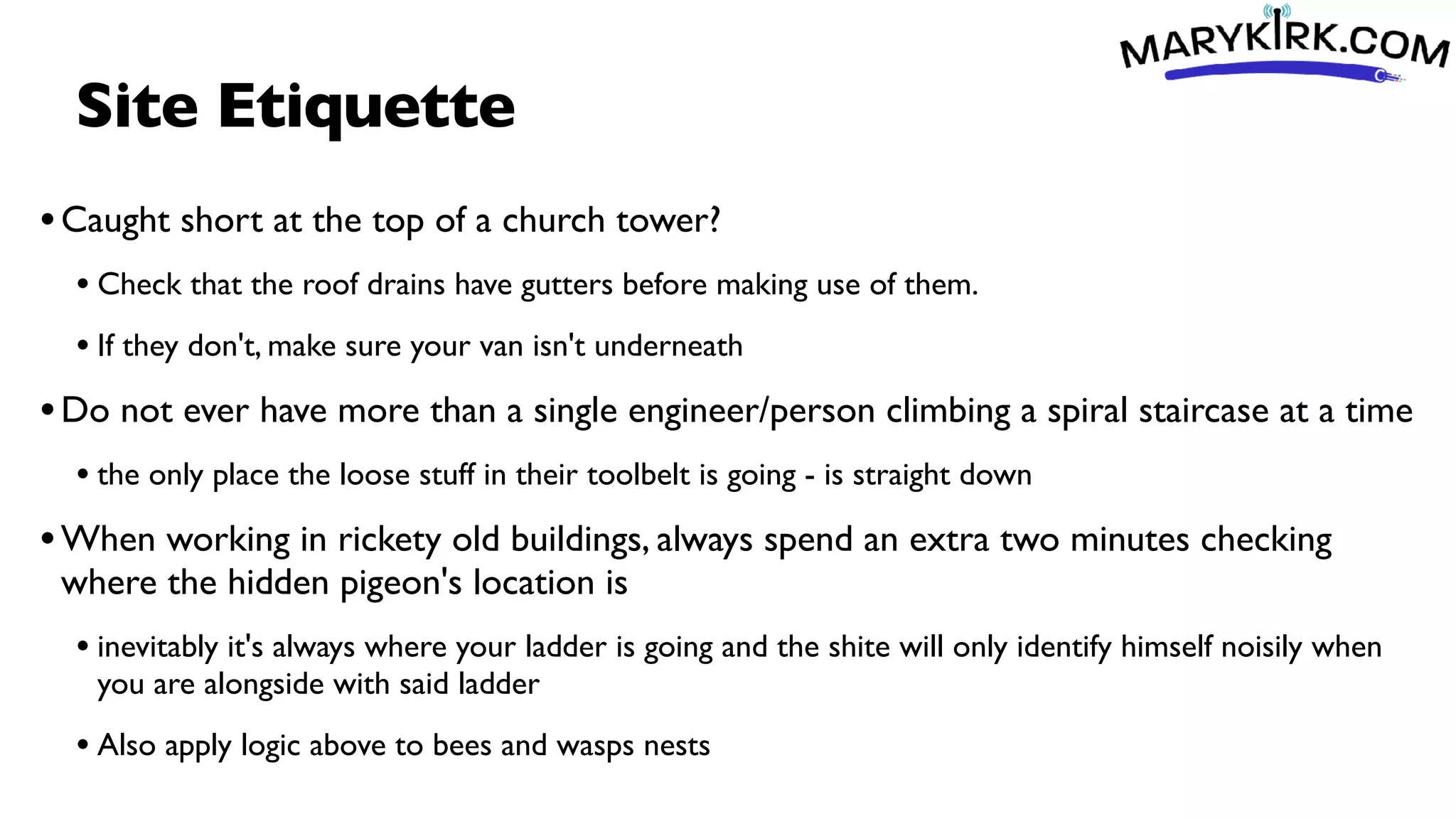 Site Etiquette
•Caught short at the top of a church tower?
• Check that the roof drains have gutters before making use of them.
• If they don't, make sure your van isn't underneath
•Do not ever have more than a single engineer/person climbing a spiral staircase at a time
• the only place the loose stuff in their toolbelt is going - is straight down
•When working in rickety old buildings, always spend an extra two minutes checking
where the hidden pigeon's location is
• inevitably it's always where your ladder is going and the shite will only identify himself noisily when
you are alongside with said ladder
• Also apply logic above to bees and wasps nests
 