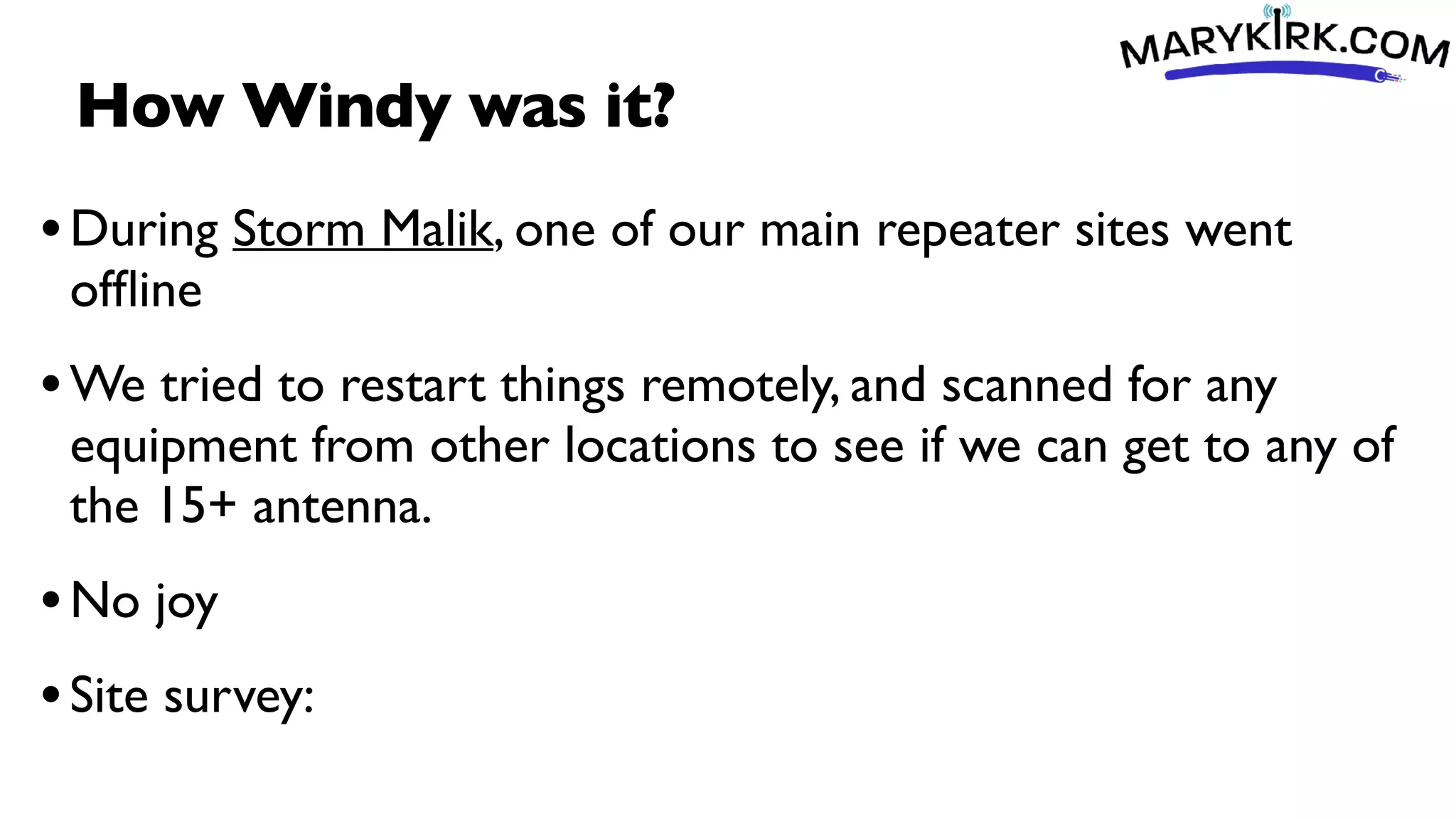 How Windy was it?
•During Storm Malik, one of our main repeater sites went
of
fl
ine
•We tried to restart things remotely, and scanned for any
equipment from other locations to see if we can get to any of
the 15+ antenna.
•No joy
•Site survey:
 