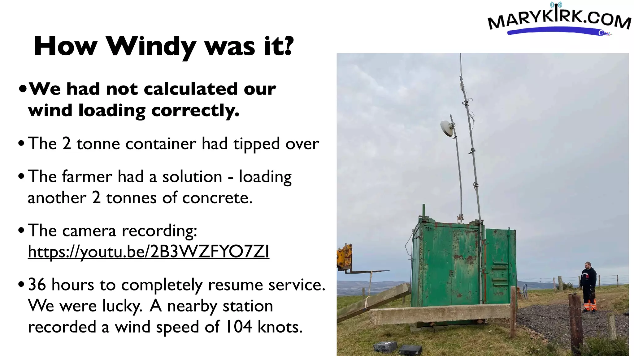 How Windy was it?
•We had not calculated our
wind loading correctly.
•The 2 tonne container had tipped over
•The farmer had a solution - loading
another 2 tonnes of concrete.
•The camera recording:
https://youtu.be/2B3WZFYO7ZI
•36 hours to completely resume service.
We were lucky. A nearby station
recorded a wind speed of 104 knots.
 