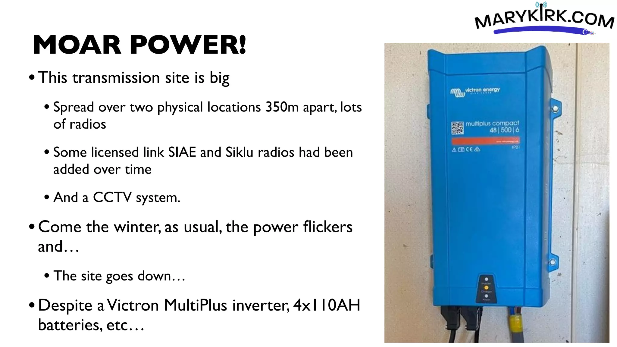 MOAR POWER!
•This transmission site is big
• Spread over two physical locations 350m apart, lots
of radios
• Some licensed link SIAE and Siklu radios had been
added over time
• And a CCTV system.
•Come the winter, as usual, the power
fl
ickers
and…
• The site goes down…
•Despite aVictron MultiPlus inverter, 4x110AH
batteries, etc…
 