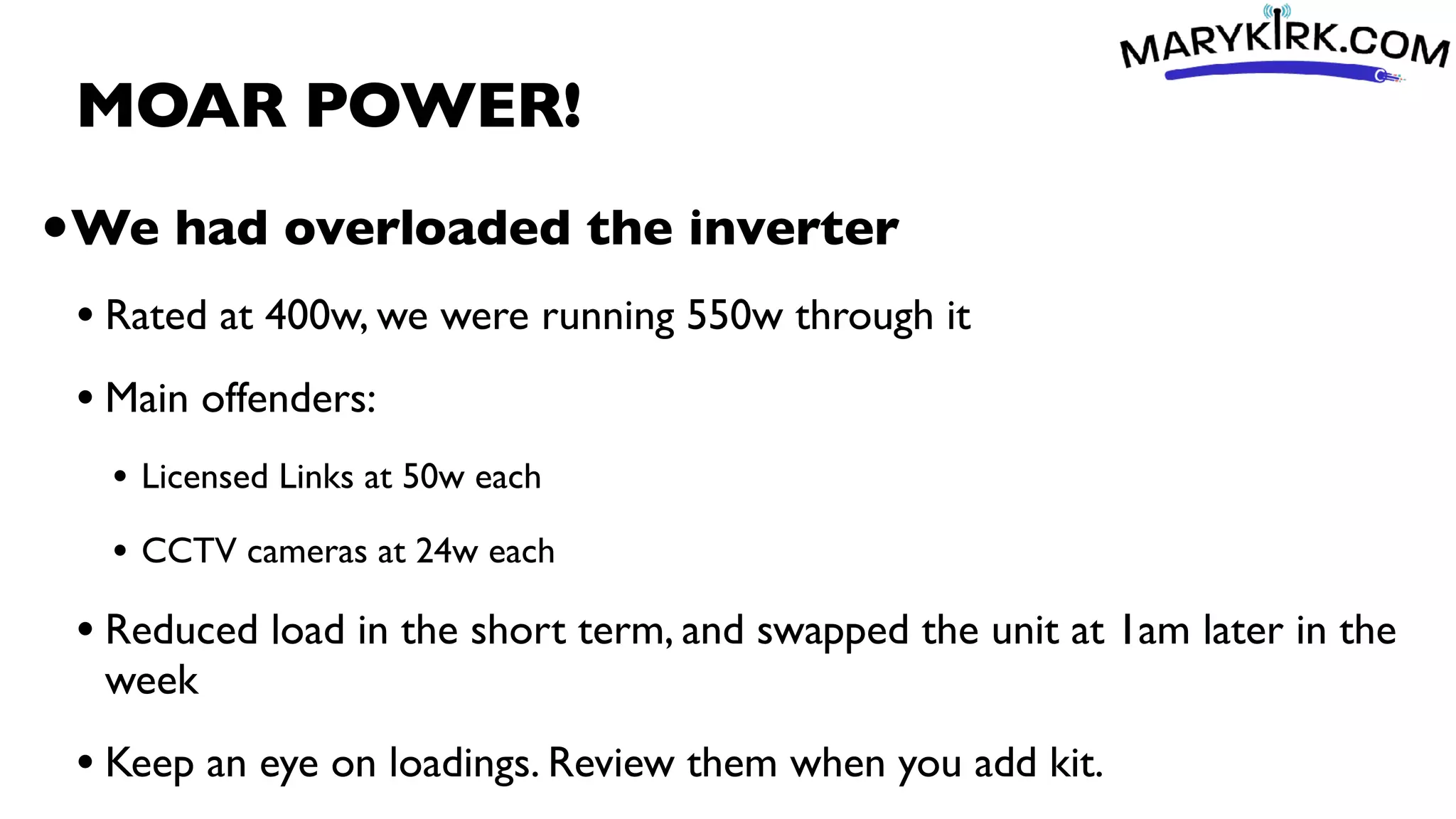 MOAR POWER!
•We had overloaded the inverter
• Rated at 400w, we were running 550w through it
• Main offenders:
• Licensed Links at 50w each
• CCTV cameras at 24w each
• Reduced load in the short term, and swapped the unit at 1am later in the
week
• Keep an eye on loadings. Review them when you add kit.
 